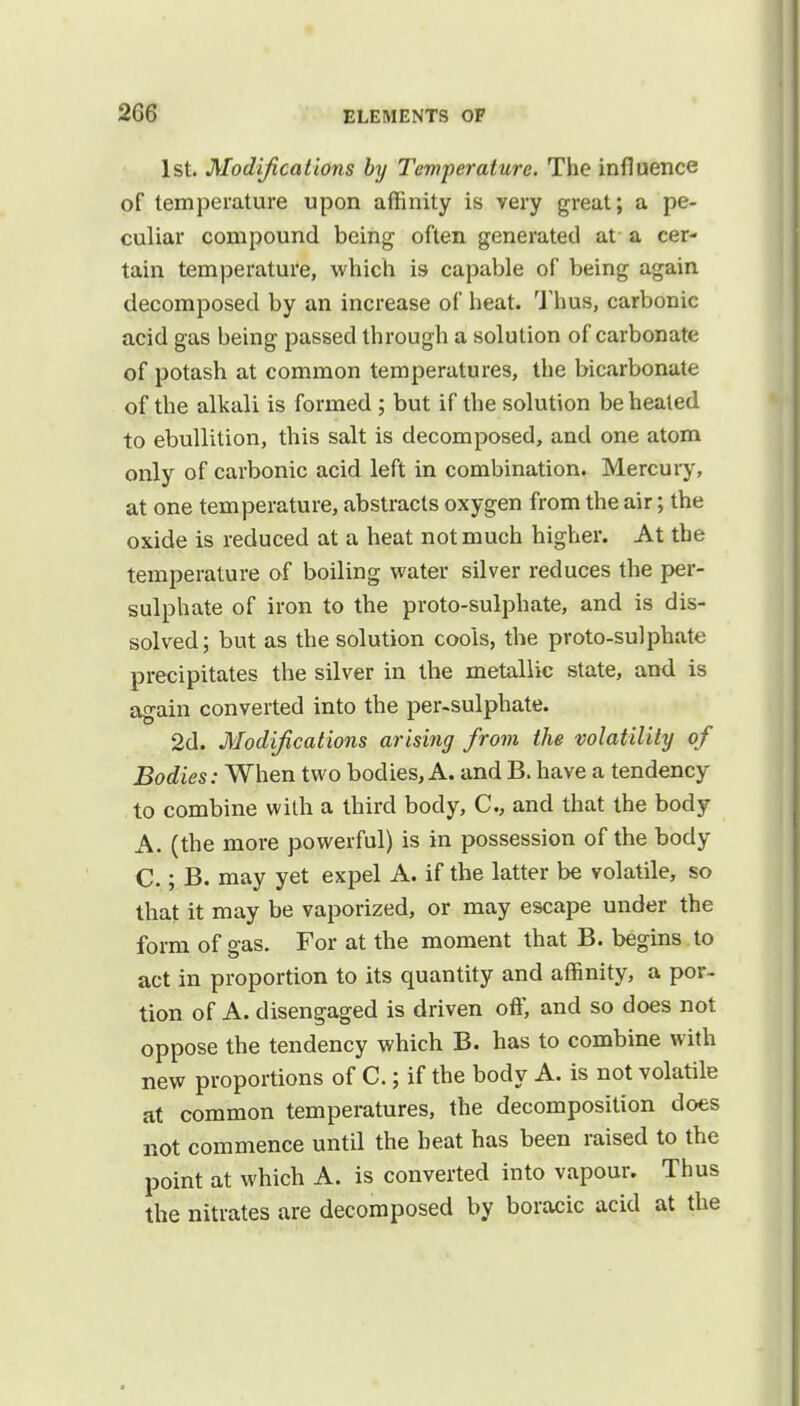 1st. Modifications by Temperature. The influence of temperature upon affinity is very great; a pe- culiar compound being often generated at a cer- tain temperature, which is capable of being again decomposed by an increase of heat. Thus, carbonic acid gas being passed through a solution of carbonate of potash at common temperatures, the bicarbonate of the alkali is formed; but if the solution be heated to ebullition, this salt is decomposed, and one atom only of carbonic acid left in combination. Mercury, at one temperature, abstracts oxygen from the air; the oxide is reduced at a heat not much higher. At the temperature of boiling water silver reduces the per- sulphate of iron to the proto-sulphate, and is dis- solved; but as the solution cools, the proto-sulphate precipitates the silver in the metallic state, and is again converted into the per-sulphate. 2d. Modifications arising from the volatility of Bodies: When two bodies, A. and B. have a tendency to combine with a third body, C, and that the body A. (the more powerful) is in possession of the body C.; B. may yet expel A. if the latter be volatile, so that it may be vaporized, or may escape under the form of gas. For at the moment that B. begins to act in proportion to its quantity and affinity, a por- tion of A. disengaged is driven off, and so does not oppose the tendency which B. has to combine with new proportions of C.; if the body A. is not volatile at common temperatures, the decomposition does not commence until the beat has been raised to the point at which A. is converted into vapour. Thus the nitrates are decomposed by boracic acid at the