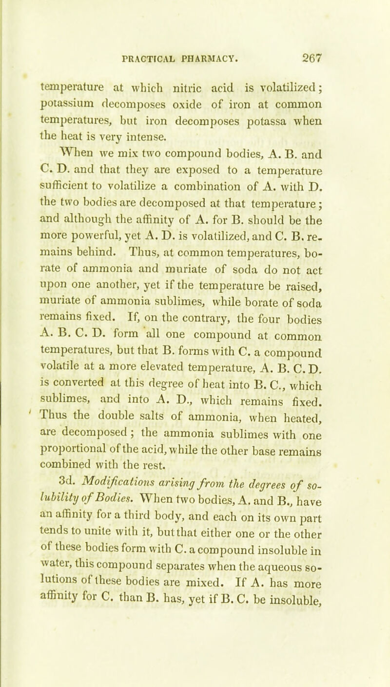 temperature at which nitric acid is volatilized; potassium decomposes oxide of iron at common temperatures, but iron decomposes potassa when the heat is very intense. When we mix two compound bodies, A. B. and C. D. and that they are exposed to a temperature sufficient to volatilize a combination of A. with D. the two bodies are decomposed at that temperature; and although the affinity of A. for B. should be the more powerful, yet A. D. is volatilized, and C. B. re. mains behind. Thus, at common temperatures, bo- rate of ammonia and muriate of soda do not act upon one another, yet if the temperature be raised, muriate of ammonia sublimes, while borate of soda remains fixed. If, on the contrary, the four bodies A. B. C. D. form all one compound at common temperatures, but that B. forms with C. a compound volatile at a more elevated temperature, A. B. CD. is converted at this degree of heat into B. C, which sublimes, and into A. D., which remains fixed. ' Thus the double salts of ammonia, when heated, are decomposed; the ammonia sublimes with one proportional of the acid, while the other base remains combined with the rest. 3d. Modifications arising from the degrees of so- lubility of Bodies. When two bodies, A. and B., have an affinity for a third body, and each on its own part tends to unite with it, but that either one or the other of these bodies form with C. a compound insoluble in water, this compound separates when the aqueous so- lutions of these bodies are mixed. If A. has more affinity for C. than B. has, yet if B. C. be insoluble,