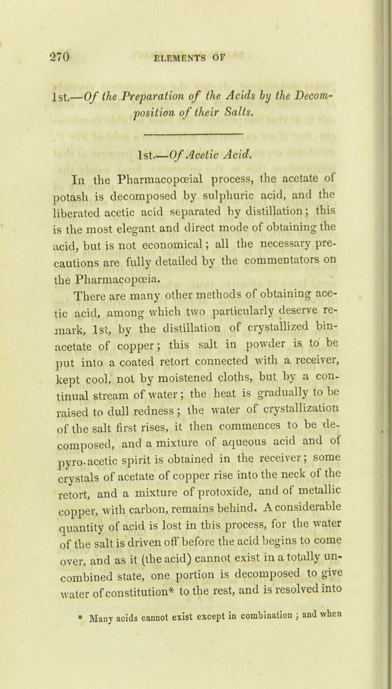 1st.—Of the Preparation of the Acids by the Decom- position of their Salts. 1st Of Acetic Acid. In the Pharmacopceial process, the acetate of potash is decomposed by sulphuric acid, and the liberated acetic acid separated by distillation; this is the most elegant and direct mode of obtaining the acid, but is not economical; all the necessary pre- cautions are fully detailed by the commentators on the Pharmacopoeia. There are many other methods of obtaining ace- tic acid, among which two particularly deserve re- mark, 1st, by the distillation of crystallized bin- acetate of copper; this salt in powder is to be put into a coated retort connected with a receiver, kept cool, not by moistened cloths, but by a con- tinual stream of water; the heat is gradually to be raised to dull redness; the water of crystallization of the salt first rises, it then commences to be de- composed, and a mixture of aqueous acid and of pyro-acetic spirit is obtained in the receiver; some crystals of acetate of copper rise into the neck of the retort, and a mixture of protoxide, and of metallic copper, with carbon, remains behind. A considerable quantity of acid is lost in this process, for the water of the salt is driven off before the acid begins to come over, and as it (the acid) cannot exist in a totally un- combined state, one portion is decomposed to give water of constitution* to the rest, and is resolved into * Many acids cannot exist except in combination ; and when