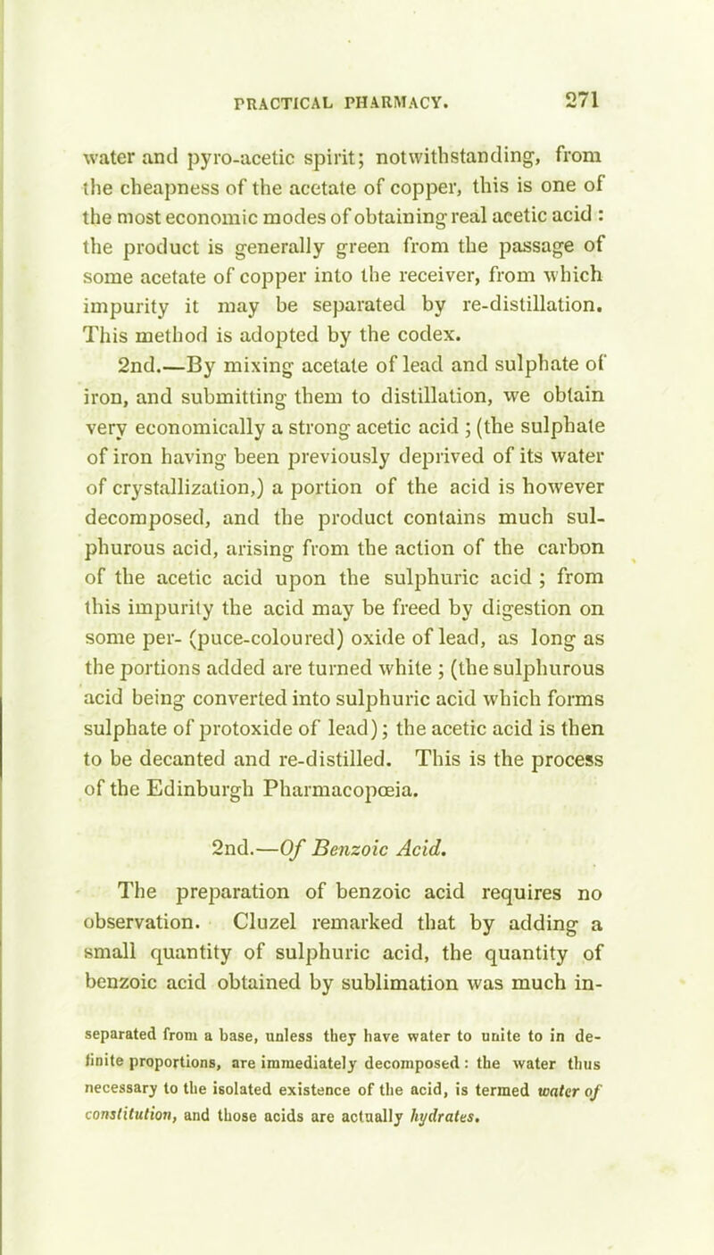 water and pyro-acetic spirit; notwithstanding, from the cheapness of the acetate of copper, this is one of the most economic modes of obtaining real acetic acid : the product is generally green from the passage of some acetate of copper into the receiver, from which impurity it may be separated by re-distillation. This method is adopted by the codex. 2nd.—By mixing acetate of lead and sulphate of iron, and submitting them to distillation, we obtain very economically a strong acetic acid ; (the sulphate of iron having been previously deprived of its water of crystallization,) a portion of the acid is however decomposed, and the product contains much sul- phurous acid, arising from the action of the carbon of the acetic acid upon the sulphuric acid ; from this impurity the acid may be freed by digestion on some per- (puce-coloured) oxide of lead, as long as the portions added are turned white ; (the sulphurous acid being converted into sulphuric acid which forms sulphate of protoxide of lead); the acetic acid is then to be decanted and re-distilled. This is the process of the Edinburgh Pharmacopoeia. 2nd.—Of Benzoic Acid. The preparation of benzoic acid requires no observation. Cluzel remarked that by adding a small quantity of sulphuric acid, the quantity of benzoic acid obtained by sublimation was much in- separated from a base, unless they have water to unite to in de- finite proportions, are immediately decomposed : the water thus necessary to the isolated existence of the acid, is termed water of constitution, and those acids are actually hydrates.