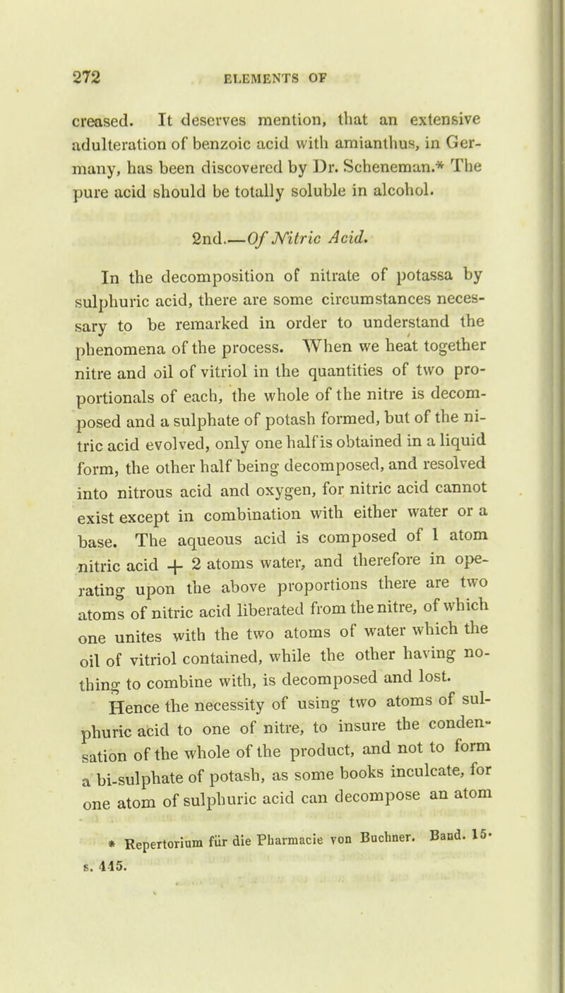 creased. It deserves mention, that an extensive adulteration of benzoic acid with amianthus, in Ger- many, has been discovered by Dr. Scheneman.* The pure acid should be totally soluble in alcohol. 2nd Of Nitric Acid. In the decomposition of nitrate of potassa by sulphuric acid, there are some circumstances neces- sary to be remarked in order to understand the phenomena of the process. When we heat together nitre and oil of vitriol in the quantities of two pro- portionals of each, the whole of the nitre is decom- posed and a sulphate of potash formed, but of the ni- tric acid evolved, only one half is obtained in a liquid form, the other half being decomposed, and resolved into nitrous acid and oxygen, for nitric acid cannot exist except in combination with either water or a base. The aqueous acid is composed of 1 atom nitric acid + 2 atoms water, and therefore in ope- rating upon the above proportions there are two atoms of nitric acid liberated from the nitre, of which one unites with the two atoms of water which the oil of vitriol contained, while the other having no- thing to combine with, is decomposed and lost. Hence the necessity of using two atoms of sul- phuric acid to one of nitre, to insure the conden- sation of the whole of the product, and not to form a bi-sulphate of potash, as some books inculcate, for one atom of sulphuric acid can decompose an atom * Repertorium fiir die Pharmacie von Buchner. Band. 15- s. 415.