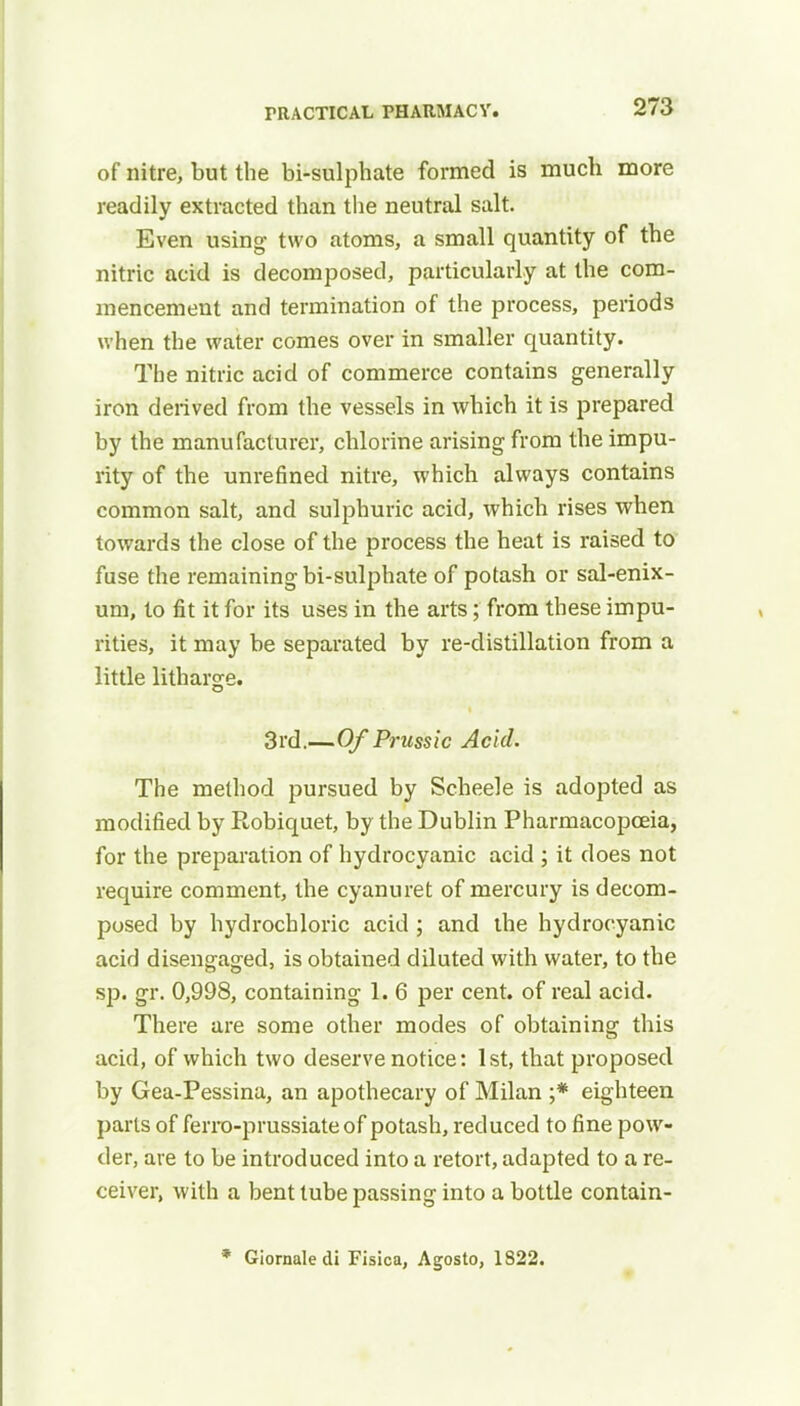 of nitre, but the bi-sulphate formed is much more readily extracted than the neutral salt. Even using two atoms, a small quantity of the nitric acid is decomposed, particularly at the com- mencement and termination of the process, periods when the water comes over in smaller quantity. The nitric acid of commerce contains generally iron derived from the vessels in which it is prepared by the manufacturer, chlorine arising from the impu- rity of the unrefined nitre, which always contains common salt, and sulphuric acid, which rises when towards the close of the process the heat is raised to fuse the remaining bi-sulphate of potash or sal-enix- um, to fit it for its uses in the arts; from these impu- rities, it may be separated by re-distillation from a little litharge. 3rd.—Of Prussic Acid. The method pursued by Scheele is adopted as modified by Robiquet, by the Dublin Pharmacopoeia, for the preparation of hydrocyanic acid ; it does not require comment, the cyanuret of mercury is decom- posed by hydrochloric acid ; and the hydrocyanic acid disengaged, is obtained diluted with water, to the sp. gr. 0,998, containing 1. 6 per cent, of real acid. There are some other modes of obtaining this acid, of which two deserve notice: 1st, that proposed by Gea-Pessina, an apothecary of Milan ;* eighteen parts of ferro-prussiateof potash, reduced to fine pow- der, are to be introduced into a retort, adapted to a re- ceiver, with a bent tube passing into a bottle contain- * Giornale di Fisica, Agosto, 1822.