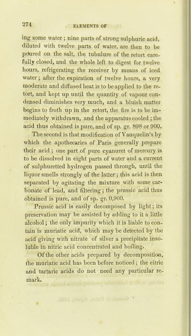 ELEMENTS OF ing some water ; nine parts of strong sulphuric acid, diluted with twelve parts of water, are then to be pdured on the salt, the tubulure of the retort care- fully closed, and the whole left to digest for twelve hours, refrigerating the receiver by means of iced water; after the expiration of twelve hours, a very moderate and diffused heat is to be applied to the re- tort, and kept up until the quantity of vapour con- densed diminishes very much, and a bluish matter begins to froth up in the retort, the fire is to be im- mediately withdrawn, and the apparatus cooled ; the acid thus obtained is pure, and of sp. gr. 898 or 900. The second is that modification of Vauquelin's by which the apothecaries of Paris generally prepare their acid ; one part of pure cyanuret of mercury is to be dissolved in eight parts of water and a current of sulphuretted hydrogen passed through, until the liquor smells strongly of the latter; this acid is then separated by agitating the mixture with some car- bonate of lead, and filtering ; the prussic acid thus obtained is pure, and of sp. gr. 0,900. Prussic acid is easily decomposed by light; its preservation may be assisted by adding to it a little alcohol j the only impurity which it is liable to con- tain is muriatic acid, which may be detected by the acid giving with nitrate of silver a precipitate inso- luble in nitric acid concentrated and boiling. Of the other acids prepared by decomposition, the muriatic acid has been before noticed; the citric and tartaric acids do not need any particular re- mark.