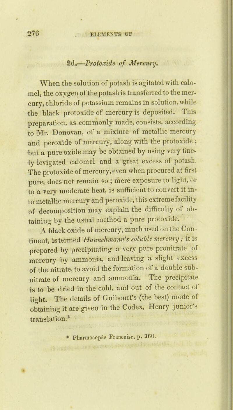 2d.—Protoxide of Mercury. When the solution of potash is agitated with calo- mel, the oxygen of the potash is transferred to the mer- cury, chloride of potassium remains in solution, while the Mack protoxide of mercury is deposited. This preparation, as commonly made, consists, according to Mr. Donovan, of a mixture of metallic mercury and peroxide of mercury, along with the protoxide ; but a pure oxide may be obtained by using very fine- ly levigated calomel and a great excess of potash. The protoxide of mercury, even when procured at first pure, does not remain so ; mere exposure to light, or to a very moderate heat, is sufficient to convert it in- to metallic mercury and peroxide, this extreme facility of decomposition may explain the difficulty of ob- taining by the usual method a pure protoxide. A black oxide of mercury, much used on the Con- tinent, is termed Hannehmann's soluble mercury; it is prepared by precipitating a very pure pronitrate of mercury by ammonia, and leaving a slight excess of the nitrate, to avoid the formation of a double sub- nitrate of mercury and ammonia. The precipitate is to be dried in the cold, and out of the contact of light. The details of Guibourt's (the best) mode of obtaining it are given in the Codex, Henry junior's translation* * Pharmacopee Franeaise, p. 3C0.