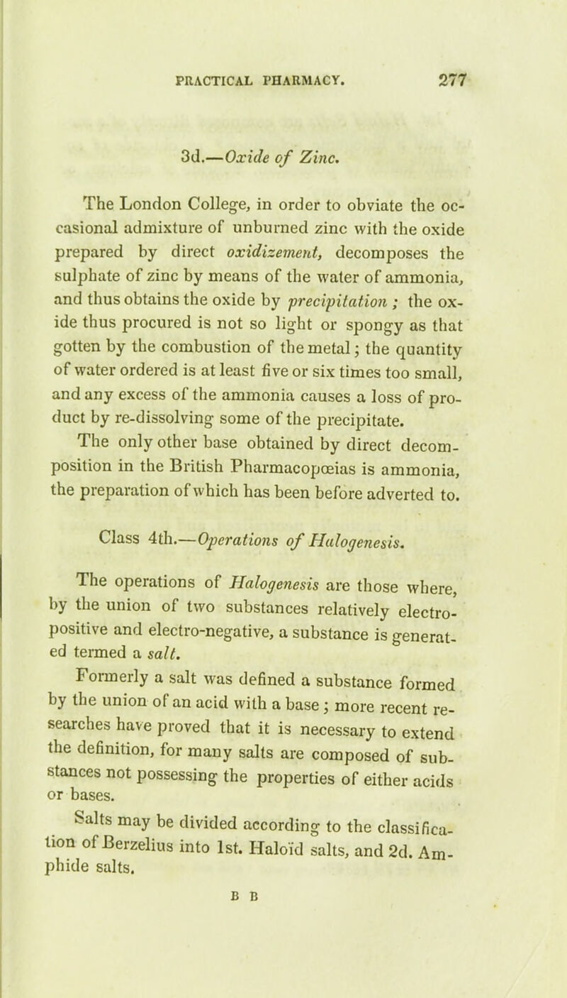 3d.—Oxide of Zinc. The London College, in order to obviate the oc- casional admixture of unburned zinc with the oxide prepared by direct oxidizemerd, decomposes the sulphate of zinc by means of the water of ammonia, and thus obtains the oxide by precipitation ; the ox- ide thus procured is not so light or spongy as that gotten by the combustion of the metal; the quantity of water ordered is at least five or six times too small, and any excess of the ammonia causes a loss of pro- duct by re-dissolving some of the precipitate. The only other base obtained by direct decom- position in the British Pharmacopoeias is ammonia, the preparation of which has been before adverted to. Class 4th.—Operations of Halogenesis. The operations of Halogenesis are those where, by the union of two substances relatively electro- positive and electro-negative, a substance is generat- ed termed a salt. Formerly a salt was defined a substance formed by the union of an acid with a base; more recent re- searches have proved that it is necessary to extend the definition, for many salts are composed of sub- stances not possessing the properties of either acids or bases. Salts may be divided according to the classifica- tion of Berzelius into 1st. Haloid salts, and 2d. Am- phide salts. B B