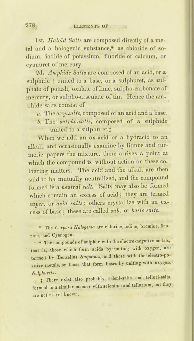 ] st. Haloid Salts arc composed directly of a me- tal and a halogenic substance,* as chloride of so- dium, iodide of potassium, fluoride of calcium, or cyanuret of mercury. 2d. Amphide Salts are composed of an acid, or a sulphide f united to a base, or a sulphuret, as sul- phate of potash, oxalate of lime, sulpho-carbonate of mercury, or sulpho-arseniate of tin. Hence the am- phide salts consist of a. The oxy-salts, composed of an acid and a base. b. The sulpho-salts, composed of a sulphide united to a sulphuret.% When we add an ox-acid or a hydracid to an alkali, and occasionally examine by litmus and tur- meric papers the mixture, there arrives a point at which the compound is without action on these co- louring matters. The acid and the alkali are then said to be mutually neutralized, and the compound formed is a neutral salt. Salts may also be formed which contain an excess of acid; they are termed super, or acid salts; others crystallize with an ex- cess of base ; these are called sub, or basic salts. * The Corpora Halogenia are chlorine,iodine, bromine, fluo- rine, and Cyanogen. t The compounds of sulphur with the electro-negative metals, that is, those which form acids by uniting with oxygen, are termed by Berzelins Sulphides, and those with the electro-po- sitive metals, or those that form bases by uniting with oxygen, Sulphurets. t There exist also probably seleni-salts and telluri-salts, formed in a similar manner with selenium and tellurium, but they are not as yet known.