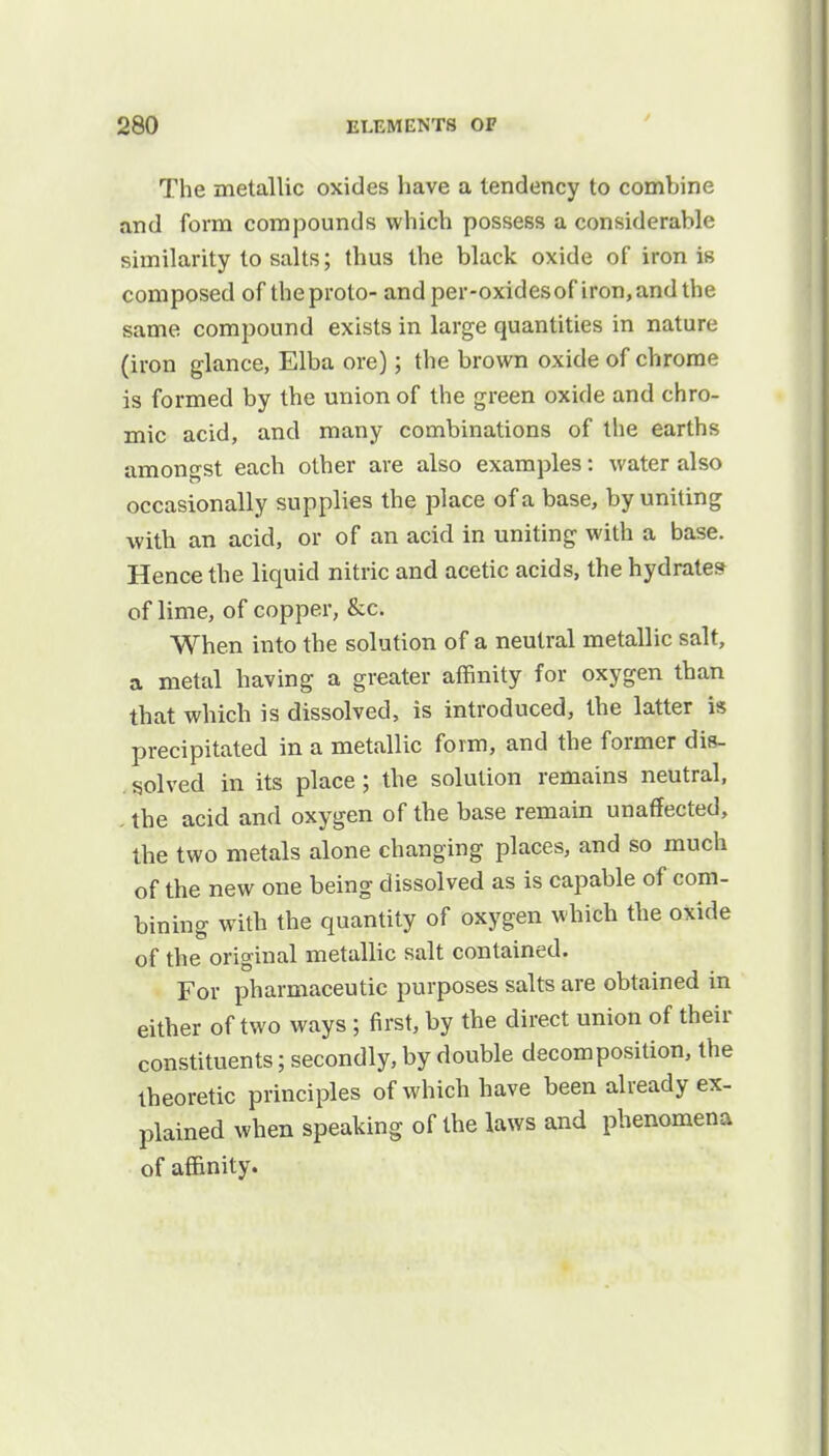 / The metallic oxides have a tendency to combine and form compounds which possess a considerable similarity to salts; thus the black oxide of iron is composed of theproto- and per-oxidesof iron, and the same compound exists in large quantities in nature (iron glance, Elba ore); the brown oxide of chrome is formed by the union of the green oxide and chro- mic acid, and many combinations of the earths amongst each other are also examples: water also occasionally supplies the place of a base, by uniting with an acid, or of an acid in uniting with a base. Hence the liquid nitric and acetic acids, the hydrate* of lime, of copper, &c. When into the solution of a neutral metallic salt, a metal having a greater affinity for oxygen than that which is dissolved, is introduced, the latter is precipitated in a metallic form, and the former dis- solved in its place; the solution remains neutral, the acid and oxygen of the base remain unaffected, the two metals alone changing places, and so much of the new one being dissolved as is capable of com- bining with the quantity of oxygen which the oxide of the original metallic salt contained. For pharmaceutic purposes salts are obtained in either of two ways ; first, by the direct union of their constituents; secondly, by double decomposition, the theoretic principles of which have been already ex- plained when speaking of the laws and phenomena of affinity.