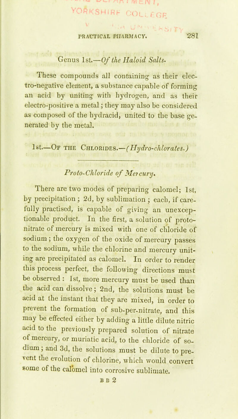 v i r~\ r\ I fyl 1.1\ J j voAkshirh COUEGF PRACTICAL PHARMACY. 281 Genus 1st.—Of the Haloid Salts. These compounds all containing as their elec- tro-negative element, a substance capable of forming an acid by uniting with hydrogen, and as their electro-positive a metal; they may also be considered as composed of the hydracid, united to the base ge- nerated by the metal. 1st—Of the Chlorides.—(Hydro-chlorates.) Proto-Chloride of Mercury. There are two modes of preparing calomel; 1st, by precipitation ; 2d, by sublimation ; each, if care- fully practised, is capable of giving an unexcep- tionable product. In the first, a solution of proto- nitrate of mercury is mixed with one of chloride of sodium; the oxygen of the oxide of mercury passes to the sodium, while the chlorine and mercury unit- ing are precipitated as calomel. In order to render this process perfect, the following directions must be observed : 1st, more mercury must be used than the acid can dissolve; 2nd, the solutions must be acid at the instant that they are mixed, in order to prevent the formation of sub-per-nitrate, and this may be effected either by adding a little dilute nitric acid to the previously prepared solution of nitrate of mercury, or muriatic acid, to the chloride of so- dium ; and 3d, the solutions must be dilute to pre- vent the evolution of chlorine, which would convert some of the calomel into corrosive sublimate. BB 2
