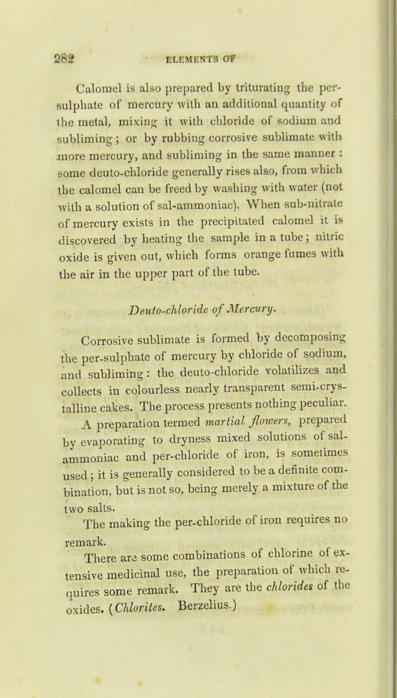 Calomel is also prepared by triturating the per- sulphate of mercury with an additional quantity of ihe metal, mixing it with chloride of sodium and subliming ; or by rubbing corrosive sublimate with more mercury, and subliming in the same manner : some deuto-chloride generally rises also, from which the calomel can be freed by washing with water (not with a solution of sal-ammoniac). When sub-nitrate of mercury exists in the precipitated calomel it is discovered by heating the sample in a tube; nitric oxide is given out, which forms orange fumes with the air in the upper part of the tube. Deuto-chloridc of Mercury. Corrosive sublimate is formed by decomposing the per-sulphate of mercury by chloride of sodium, and subliming: the deuto-chloride volatilizes and collects in colourless nearly transparent semi-crys- talline cakes. The process presents nothing peculiar. A preparation termed martial flowers, prepared by evaporating to dryness mixed solutions of sal- ammoniac and per-chloride of iron, is sometimes used; it is generally considered to be a definite com- bination, but is not so, being merely a mixture of the two salts. The making the per-chloride of iron requires no remark. There ara some combinations of chlorine of ex- tensive medicinal use, the preparation of which re- quires some remark. They are the chlorides of the oxides. (Chlorites. Berzelius.)