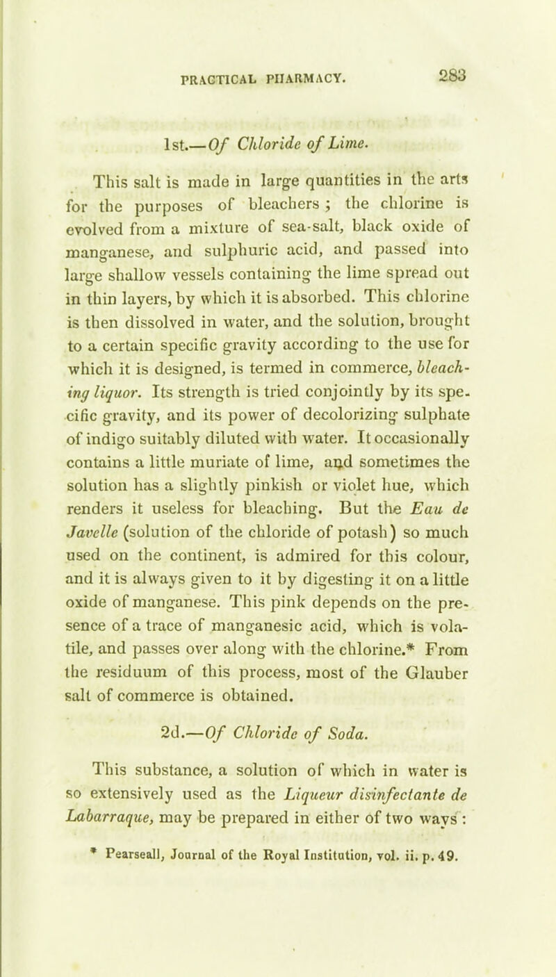 1st.—Of Chloride of Lime. This salt is made in large quantities in the arts for the purposes of bleachers; the chlorine is evolved from a mixture of sea-salt, black oxide of manganese, and sulphuric acid, and passed into large shallow vessels containing the lime spread out in thin layers, by which it is absorbed. This chlorine is then dissolved in water, and the solution, brought to a certain specific gravity according to the use for which it is designed, is termed in commerce, bleach- ing liquor. Its strength is tried conjointly by its spe. cific gravity, and its power of decolorizing sulphate of indigo suitably diluted with water. It occasionally contains a little muriate of lime, an.d sometimes the solution has a slightly pinkish or violet hue, which renders it useless for bleaching. But the Eau de Javcllc (solution of the chloride of potash) so much used on the continent, is admired for this colour, and it is always given to it by digesting it on a little oxide of manganese. This pink depends on the pre- sence of a trace of manganesic acid, which is vola- tile, and passes over along with the chlorine.* From the residuum of this process, most of the Glauber salt of commerce is obtained. 2d.—Of Chloride of Soda. This substance, a solution of which in water is so extensively used as the Liqueur disinfect ante de Labarraque, may be prepared in either of two ways : * Pearseall, Journal of the Royal Institution, vol. ii. p. 49.