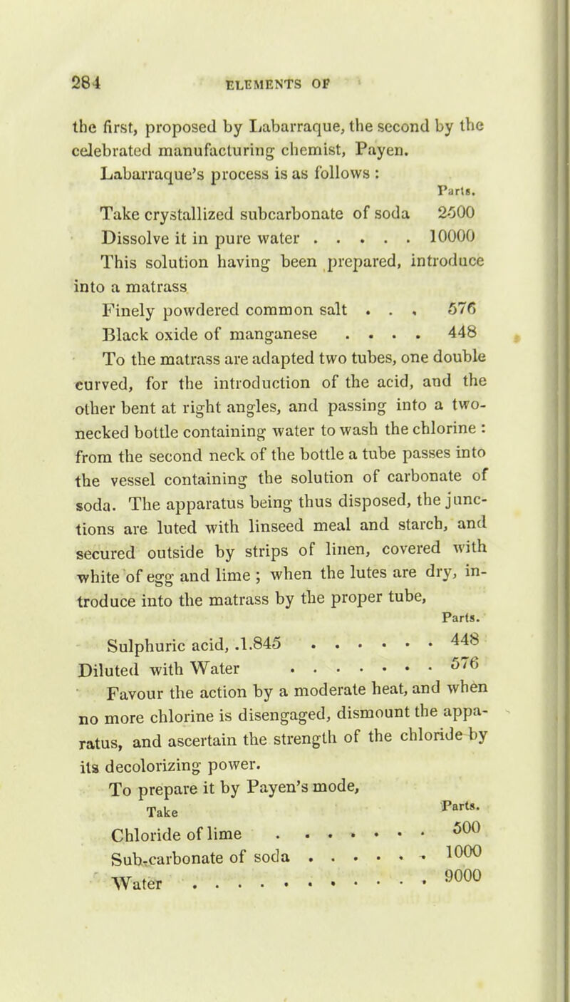 the first, proposed by Labarraque, the second by the celebrated manufacturing chemist, Payen. Labarraque's process is as follows : Parts. Take crystallized subcarbonate of soda 2-500 Dissolve it in pure water 10000 This solution having been prepared, introduce into a matrass Finely powdered common salt . . , 576 Black oxide of manganese .... 448 To the matrass are adapted two tubes, one double curved, for the introduction of the acid, and the other bent at right angles, and passing into a two- necked bottle containing water to wash the chlorine : from the second neck of the bottle a tube passes into the vessel containing the solution of carbonate of soda. The apparatus being thus disposed, the junc- tions are luted with linseed meal and starch, and secured outside by strips of linen, covered with white of egg and lime ; when the lutes are dry, in- troduce into the matrass by the proper tube, Parts. Sulphuric acid, .1.845 448 Diluted with Water 576 Favour the action by a moderate heat, and when no more chlorine is disengaged, dismount the appa- ratus, and ascertain the strength of the chloride4>y its decolorizing power. To prepare it by Payen's mode, Take Parts- Chloride of lime . 500 Sub-carbonate of soda - 1000 Water 9000