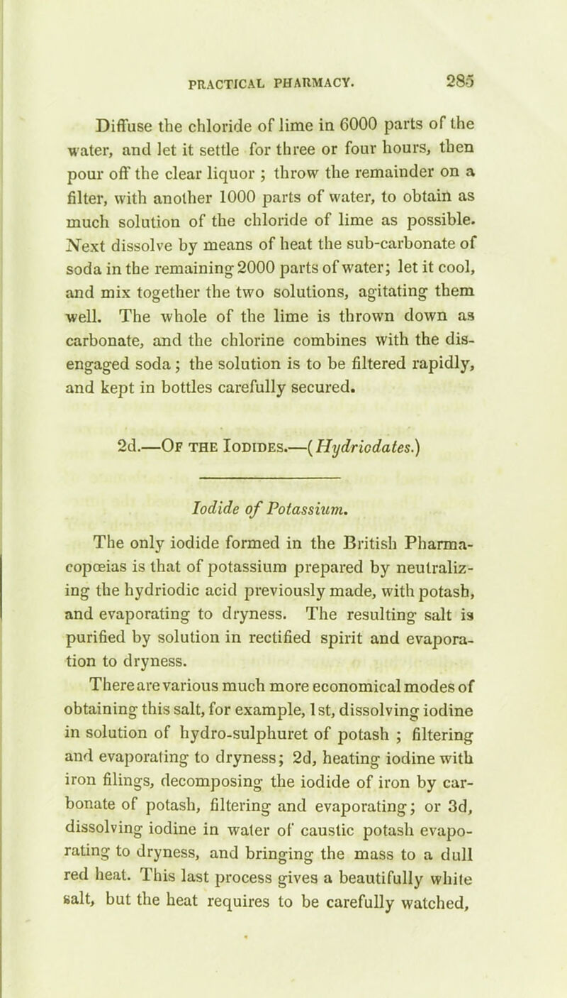 Diffuse the chloride of lime in 6000 parts of the water, and let it settle for three or four hours, then pour off the clear liquor ; throw the remainder on a filter, with another 1000 parts of water, to obtain as much solution of the chloride of lime as possible. Next dissolve by means of heat the sub-carbonate of soda in the remaining 2000 parts of water; let it cool, and mix together the two solutions, agitating them well. The whole of the lime is thrown down as carbonate, and the chlorine combines with the dis- engaged soda; the solution is to be filtered rapidly, and kept in bottles carefully secured. 2d.—Of the Iodides.—(Hydriodates.) Iodide of Potassium. The only iodide formed in the British Pharma- copoeias is that of potassium prepared by neutraliz- ing the hydriodic acid previously made, with potash, and evaporating to dryness. The resulting salt is purified by solution in rectified spirit and evapora- tion to dryness. There are various much more economical modes of obtaining this salt, for example, 1st, dissolving iodine in solution of hydro-sulphuret of potash ; filtering and evaporating to dryness; 2d, heating iodine with iron filings, decomposing the iodide of iron by car- bonate of potash, filtering and evaporating; or 3d, dissolving iodine in water of caustic potash evapo- rating to dryness, and bringing the mass to a dull red heat. This last process gives a beautifully white salt, but the heat requires to be carefully watched,