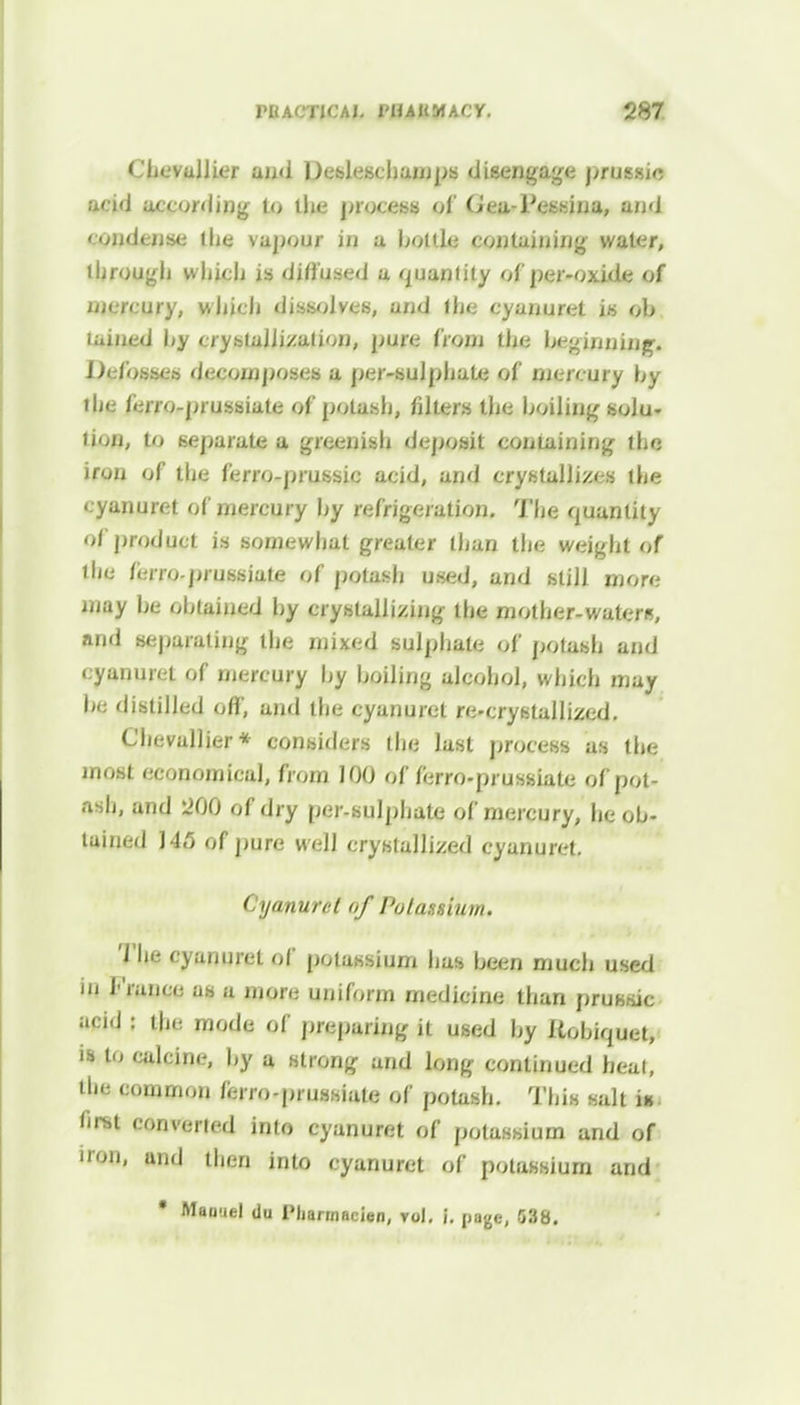 <hevaJlier and Desleschamps disengage prussio ncid according to the process of Offli Ffljjfnii and < 'mdense tLe vapour in a bottle containing water, through which is diffused a quantity of per-oxide of mercury, which dissolves, and the cyanuret is oh lained hy crystallization, pure from the beginning. Defosses decomposes a per-sulphate of njercury hy the ferro-prussiate of potash, filters the boiling solu- tion, to separate a greenish deposit containing the iron of the ferro-prussic acid, and crystallizes the cyanuret of mercury hy refrigeration. The quantity of product is somewhat greater than the weight of the ferro-prussiate of potash used, and still more may he obtained by crystallizing the mother-waters, and separating the mixed sulphate of potash and cyanuret of mercury by boiling alcohol, which may be distilled off, and the cyanuret re-crystallized. Chevallier* considers the last process as the most economical, from 100 of ferro-prussiate of pot- ash, and 200 of dry per-sulphate of mercury, he ob- tained 145 of pure well crystallized cyanuret. Cyanuret of Potassium. The cyanuret of potassium has been much used in franco as a more uniform medicine than pruKsic acid : the mode of preparing it used by Ilobiquet, is to calcine, by a strong and long continued heat, the common ferro-prussiate of potash. This salt ia Rllt converted into cyanuret of potassium and of iron, and then into cyanuret of potassium and * Manuel du Pliarrnacien, vol. i. page, 538.