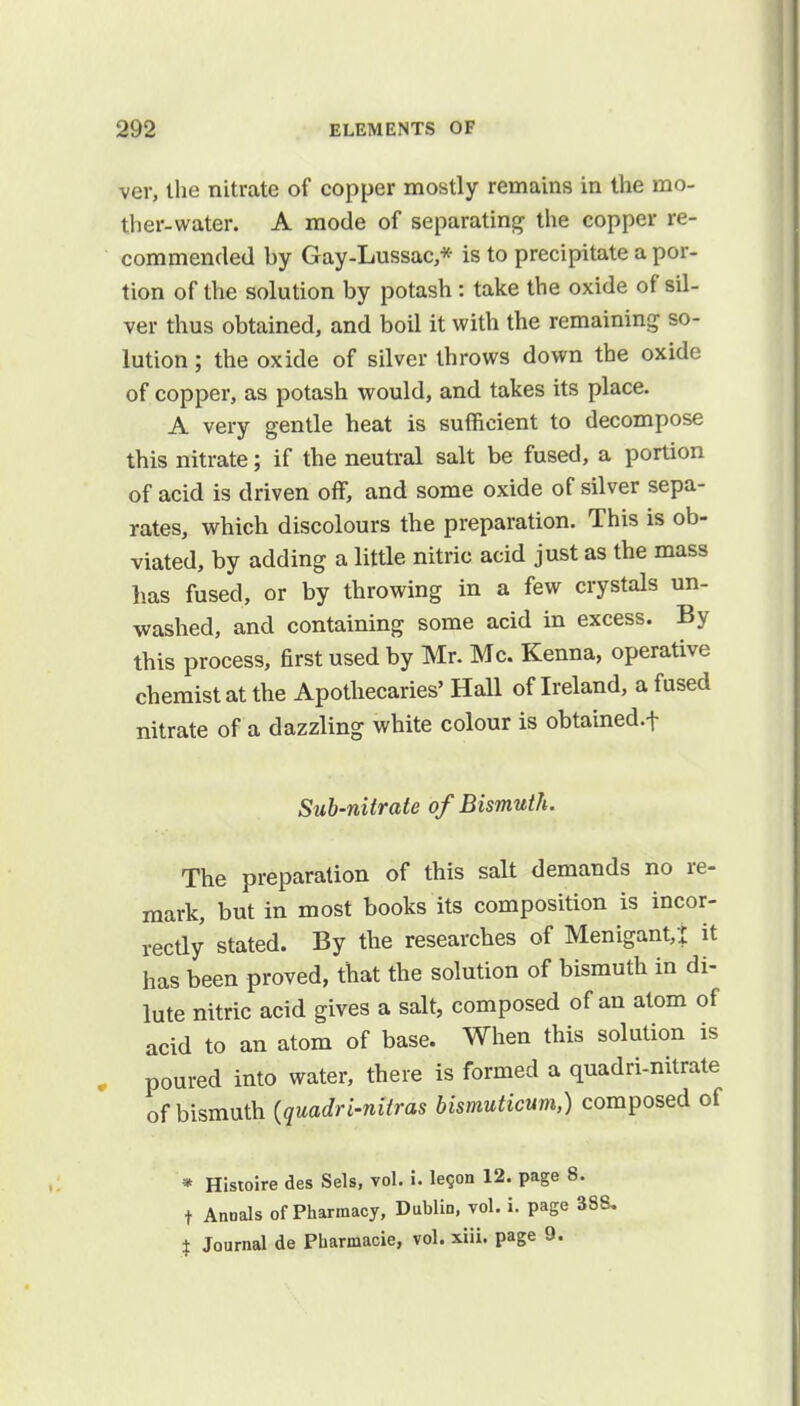 ver, the nitrate of copper mostly remains in the mo- ther-water. A mode of separating the copper re- commended by Gay-Lussac * is to precipitate a por- tion of the solution by potash: take the oxide of sil- ver thus obtained, and boil it with the remaining so- lution ; the oxide of silver throws down the oxide of copper, as potash would, and takes its place. A very gentle heat is sufficient to decompose this nitrate; if the neutral salt be fused, a portion of acid is driven off, and some oxide of silver sepa- rates, which discolours the preparation. This is ob- viated, by adding a little nitric acid just as the mass lias fused, or by throwing in a few crystals un- washed, and containing some acid in excess. By this process, first used by Mr. Mc. Kenna, operative chemist at the Apothecaries' Hall of Ireland, a fused nitrate of a dazzling white colour is obtained.f Sub-nitrate of Bismuth. The preparation of this salt demands no re- mark, but in most books its composition is incor- rectly stated. By the researches of Menigant,! it has been proved, that the solution of bismuth in di- lute nitric acid gives a salt, composed of an atom of acid to an atom of base. When this solution is poured into water, there is formed a quadri-nitrate of bismuth (quadri-nitras bismuticum,) composed of * Histoire des Sels, vol. i. le9on 12. page I t Annals of Pharmacy, Dublin, vol. i. page | Journal de Pbarmacie, vol. xiii. page 9.