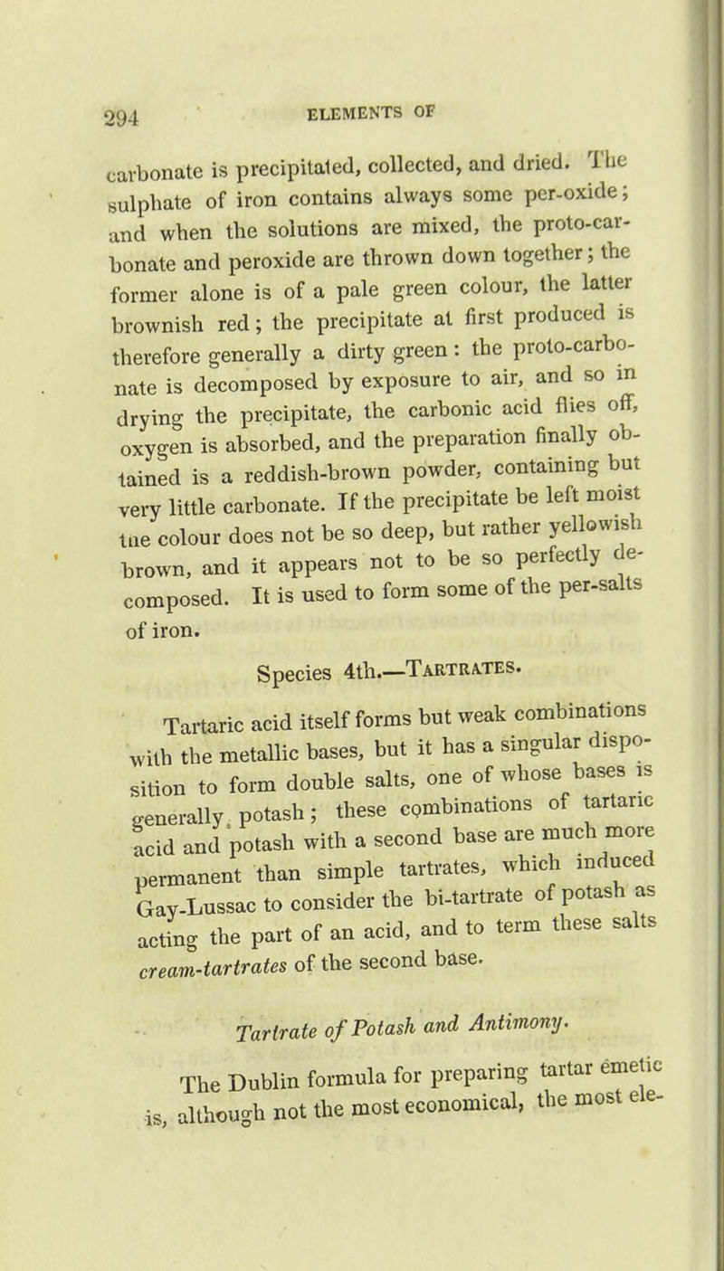 carbonate is precipitated, collected, and dried. The sulphate of iron contains always some per-oxide; and when the solutions are mixed, the proto-car- bonate and peroxide are thrown down together; the former alone is of a pale green colour, the latter brownish red; the precipitate at first produced is therefore generally a dirty green: the proto-carbo- nate is decomposed by exposure to air, and so m drying the precipitate, the carbonic acid flies off, oxygen is absorbed, and the preparation finally ob- tained is a reddish-brown powder, containing but very little carbonate. If the precipitate be left moist me colour does not be so deep, but rather yellowish brown, and it appears not to be so perfectly de- composed. It is used to form some of the per-salts of iron. Species 4th.—Tartrates. Tartaric acid itself forms but weak combinations with the metallic bases, but it has a singular dispo- sition to form double salts, one of whose bases is generally potash; these combinations of tartaric acid and potash with a second base are much more permanent than simple tartrates, which induced Gav-Lussac to consider the bi-tartrate of potash as acting the part of an acid, and to term these salts cream-tartrates of the second base. Tartrate of Potash and Antimony. The Dublin formula for preparing tartar emetic is, although not the most economical, the most ele-