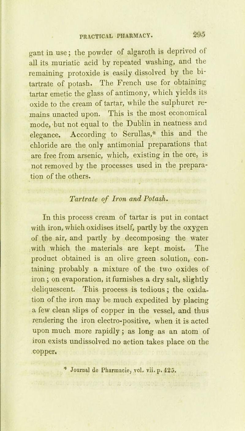 gant in use; the powder of algaroth is deprived of all its muriatic acid by repeated washing, and the remaining protoxide is easily dissolved by the bi- tartrate of potash. The French use for obtaining tartar emetic the glass of antimony, which yields its oxide to the cream of tartar, while the sulphuret re- mains unacted upon. This is the most economical mode, but not equal to the Dublin in neatness and elegance. According to Serullas,* this and the chloride are the only antimonial preparations that are free from arsenic, which, existing in the ore, is not removed by the processes used in the prepara- tion of the others. Tartrate of Iron and Potash. In this process cream of tartar is put in contact with iron, which oxidises itself, partly by the oxygen of the air, and partly by decomposing the water with which the materials are kept moist. The product obtained is an olive green solution, con- taining probably a mixture of the two oxides of iron; on evaporation, it furnishes a dry salt, slightly deliquescent. This process is tedious; the oxida- tion of the iron may be much expedited by placing a few clean slips of copper in the vessel, and thus rendering the iron electro-positive, when it is acted upon much more rapidly; as long as an atom of iron exists undissolved no action takes place on the copper.