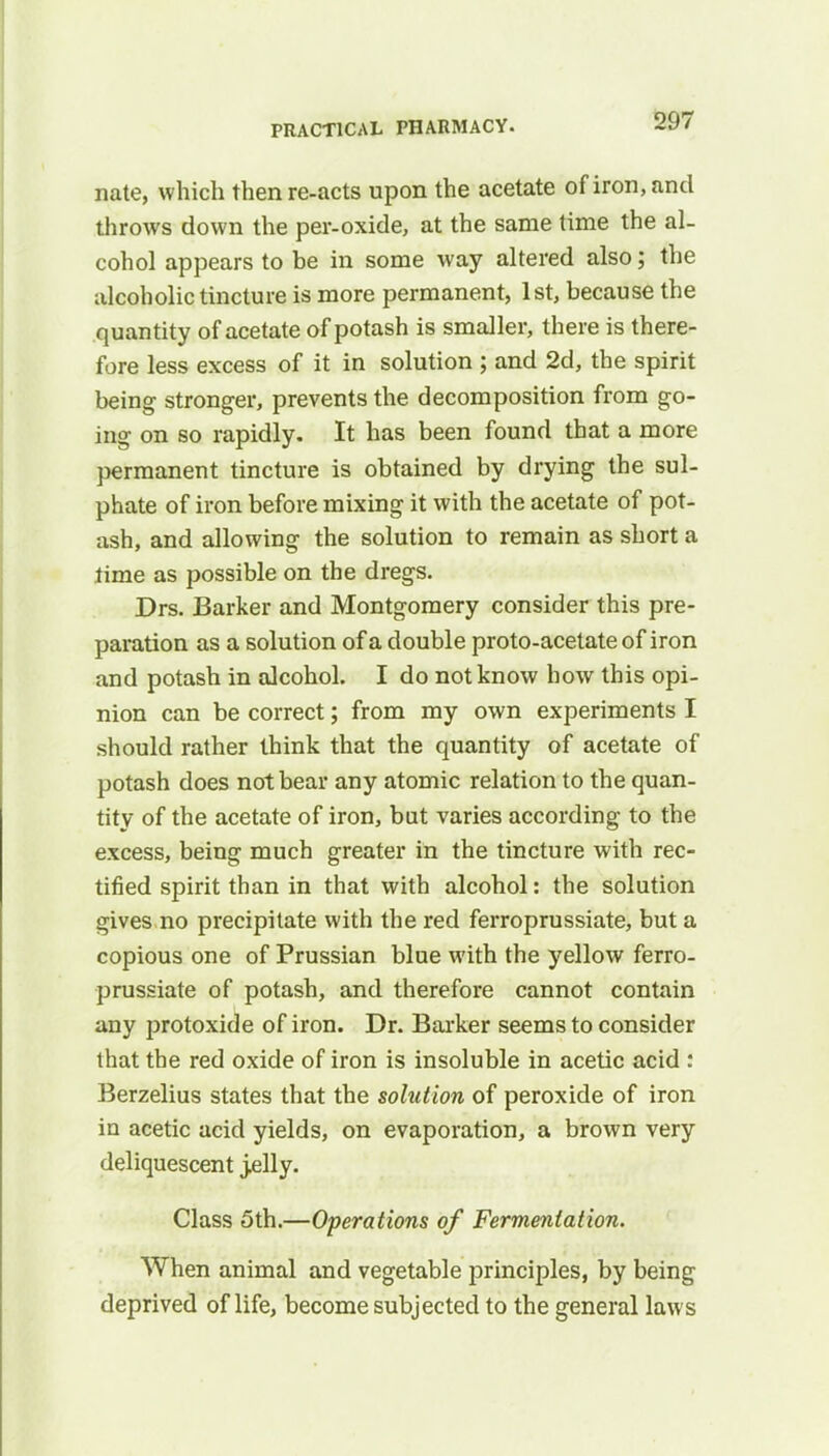 nate, which then re-acts upon the acetate of iron, and throws down the per-oxide, at the same time the al- cohol appears to be in some way altered also; the alcoholic tincture is more permanent, 1st, because the quantity of acetate of potash is smaller, there is there- fore less excess of it in solution ; and 2d, the spirit being stronger, prevents the decomposition from go- ing on so rapidly. It has been found that a more permanent tincture is obtained by drying the sul- phate of iron before mixing it with the acetate of pot- ash, and allowing the solution to remain as short a lime as possible on the dregs. Drs. Barker and Montgomery consider this pre- paration as a solution of a double proto-acetate of iron and potash in alcohol. I do not know how this opi- nion can be correct; from my own experiments I should rather think that the quantity of acetate of potash does not bear any atomic relation to the quan- tity of the acetate of iron, bat varies according to the excess, being much greater in the tincture with rec- tified spirit than in that with alcohol: the solution gives no precipitate with the red ferroprussiate, but a copious one of Prussian blue with the yellow ferro- prussiate of potash, and therefore cannot contain any protoxide of iron. Dr. Barker seems to consider that the red oxide of iron is insoluble in acetic acid : Berzelius states that the solution of peroxide of iron in acetic acid yields, on evaporation, a brown very deliquescent jelly. Class 5th.—Operations of Fermentation. When animal and vegetable principles, by being deprived of life, become subjected to the general laws