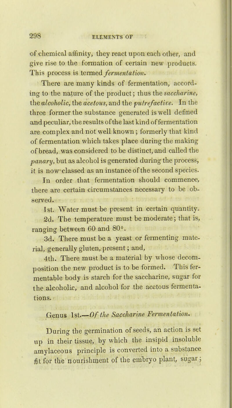 of chemical affinity, they react upon each other, and give rise to the formation of certain new products. This process is termed fermentation. There are many kinds of fermentation, accord- ing to the nature of the product; thus the saccliarine, the alcoholic, the acetous, and the putrefactive. In the three former the substance generated is well defined and peculiar, the results of the last kind of fermentation are complex and not well known; formerly that kind of fermentation which takes place during the making of bread, was considered to be distinct, and called the panary, but as alcohol is generated during the process, it is nowelassed as an instance of the second species. In order that fermentation should commence, there are certain circumstances necessary to be ob- served. 1st. Water must be present in certain quantity. 2d. The temperature must be moderate; that is, ranging between 60 and 80°. 3d. There must be a yeast or fermenting mate- rial, generally gluten, present; and, 4th. There must be a material by whose decom- position the new product is to be formed. This fer- mentable body is starch for the saccharine, sugar for the alcoholic, and alcohol for the acetous fermenta- tions. Genus 1st Of the Saccharine Fermentation. During the germination of seeds, an action is set up in their tissue, by which the insipid insoluble amylaceous principle is converted into a substance fit for the nourishment of the embryo plant, sugar j