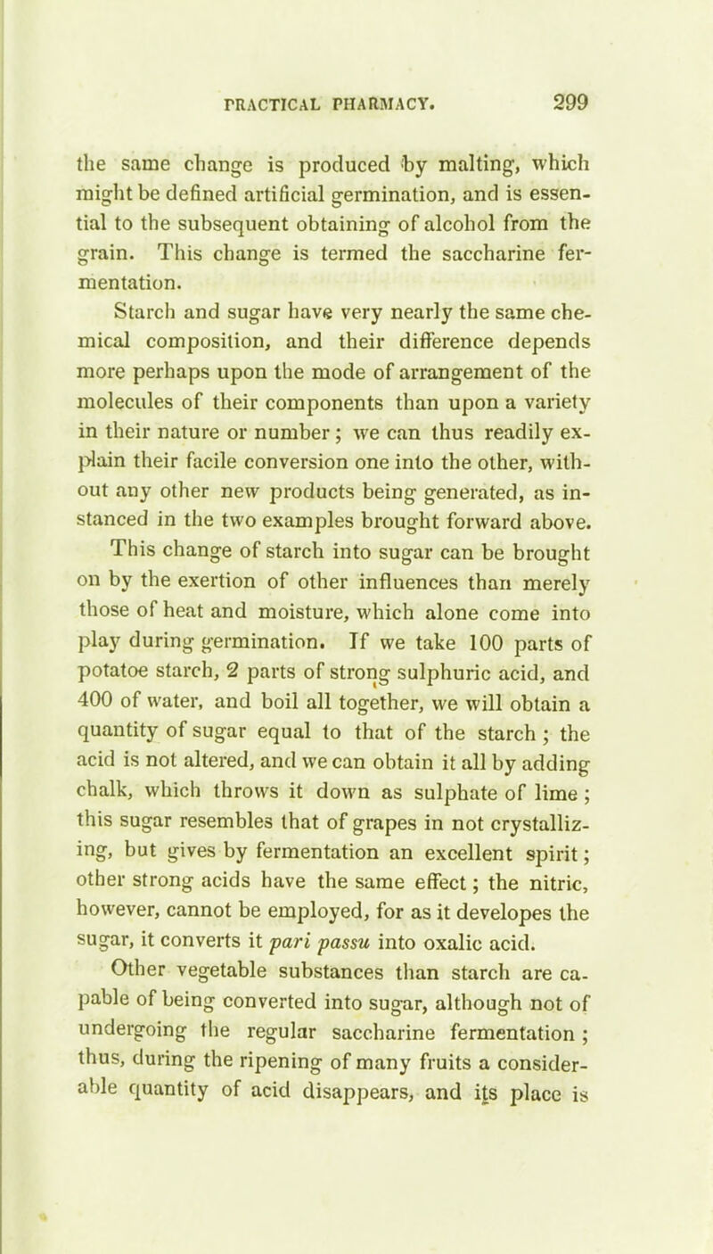 the same change is produced by malting, which might be defined artificial germination, and is essen- tial to the subsequent obtaining of alcohol from the grain. This change is termed the saccharine fer- mentation. Starch and sugar have very nearly the same che- mical composition, and their difference depends more perhaps upon the mode of arrangement of the molecules of their components than upon a variety in their nature or number; we can thus readily ex- plain their facile conversion one into the other, with- out any other new products being generated, as in- stanced in the two examples brought forward above. This change of starch into sugar can be brought on by the exertion of other influences than merely those of heat and moisture, which alone come into play during germination. If we take 100 parts of potatoe starch, 2 parts of strong sulphuric acid, and 400 of water, and boil all together, we will obtain a quantity of sugar equal to that of the starch ; the acid is not altered, and we can obtain it all by adding chalk, which throws it down as sulphate of lime; this sugar resembles that of grapes in not crystalliz- ing, but gives by fermentation an excellent spirit; other strong acids have the same effect; the nitric, however, cannot be employed, for as it developes the sugar, it converts it pari passu into oxalic acid. Other vegetable substances than starch are ca- pable of being converted into sugar, although not of undergoing the regular saccharine fermentation; thus, during the ripening of many fruits a consider- able quantity of acid disappears, and its place is