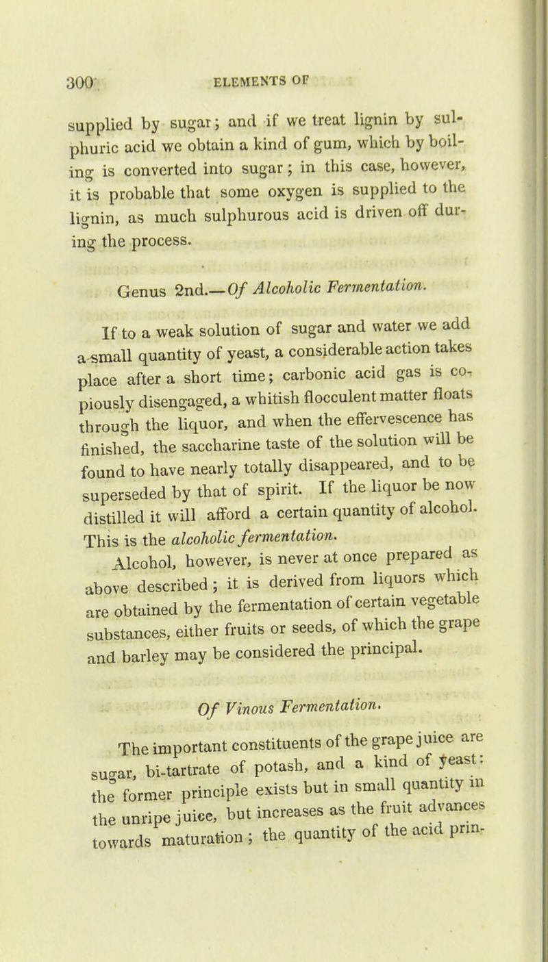 supplied by sugar; and if we treat lignin by sul- phuric acid we obtain a kind of gum, which by boil- ing is converted into sugar; in this case, however, it is probable that some oxygen is supplied to the liffnin, as much sulphurous acid is driven off dur- ing the process. Genus 2nd.—Of Alcoholic Fermentation. If to a weak solution of sugar and water we add a small quantity of yeast, a considerable action takes place after a short time; carbonic acid gas is co- piously disengaged, a whitish flocculent matter floats through the liquor, and when the effervescence has finished, the saccharine taste of the solution will be found to have nearly totally disappeared, and to be superseded by that of spirit. If the liquor be now distilled it will afford a certain quantity of alcohol. This is the alcoholic fermentation. Alcohol, however, is never at once prepared as above described ; it is derived from liquors which are obtained by the fermentation of certain vegetable substances, either fruits or seeds, of which the grape and barley may be considered the principal. Of Vinous Fermentation. The important constituents of the grape juice are sugar, bi-tartrate of potash, and a kind of yeast: the former principle exists but in small quantity m the unripe juice, but increases as the fruit advances towards maturation ; the quantity of the add prm-