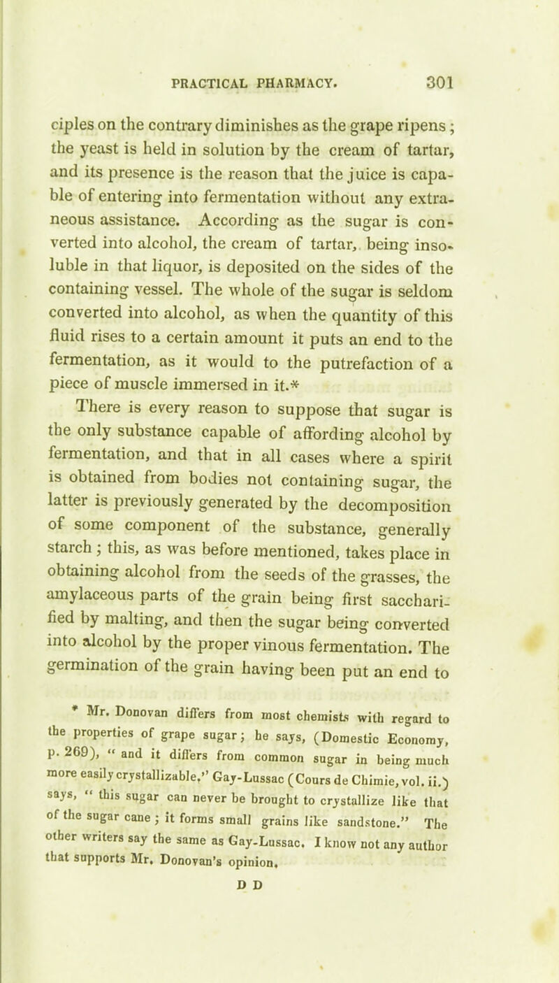 ciples on the contrary diminishes as the grape ripens; the yeast is held in solution by the cream of tartar, and its presence is the reason that the juice is capa- ble of entering into fermentation without any extra- neous assistance. According as the sugar is con- verted into alcohol, the cream of tartar, being inso- luble in that liquor, is deposited on the sides of the containing vessel. The whole of the sugar is seldom converted into alcohol, as when the quantity of this fluid rises to a certain amount it puts an end to the fermentation, as it would to the putrefaction of a piece of muscle immersed in it.* There is every reason to suppose that sugar is the only substance capable of affording alcohol by fermentation, and that in all cases where a spirit is obtained from bodies not containing sugar, the latter is previously generated by the decomposition of some component of the substance, generally starch; this, as was before mentioned, takes place in obtaining alcohol from the seeds of the grasses, the amylaceous parts of the grain being first sacchari- fied by malting, and then the sugar being converted into alcohol by the proper vinous fermentation. The germination of the grain having been put an end to • Mr. Donovan differs from most chemists with regard to the properties of grape sugar; he says, (Domestic Economy, p. 269),  and it differs from common sugar in being much more easily crystallizable, Gay-Lussac (Cours de Chimie, vol. ii.) says,  this sugar can never be brought to crystallize like that of the sugar cane ; it forms small grains like sandstone. The other writers say the same as Gay-Lussac. I know not any author that supports Mr. Donovan's opinion, D D