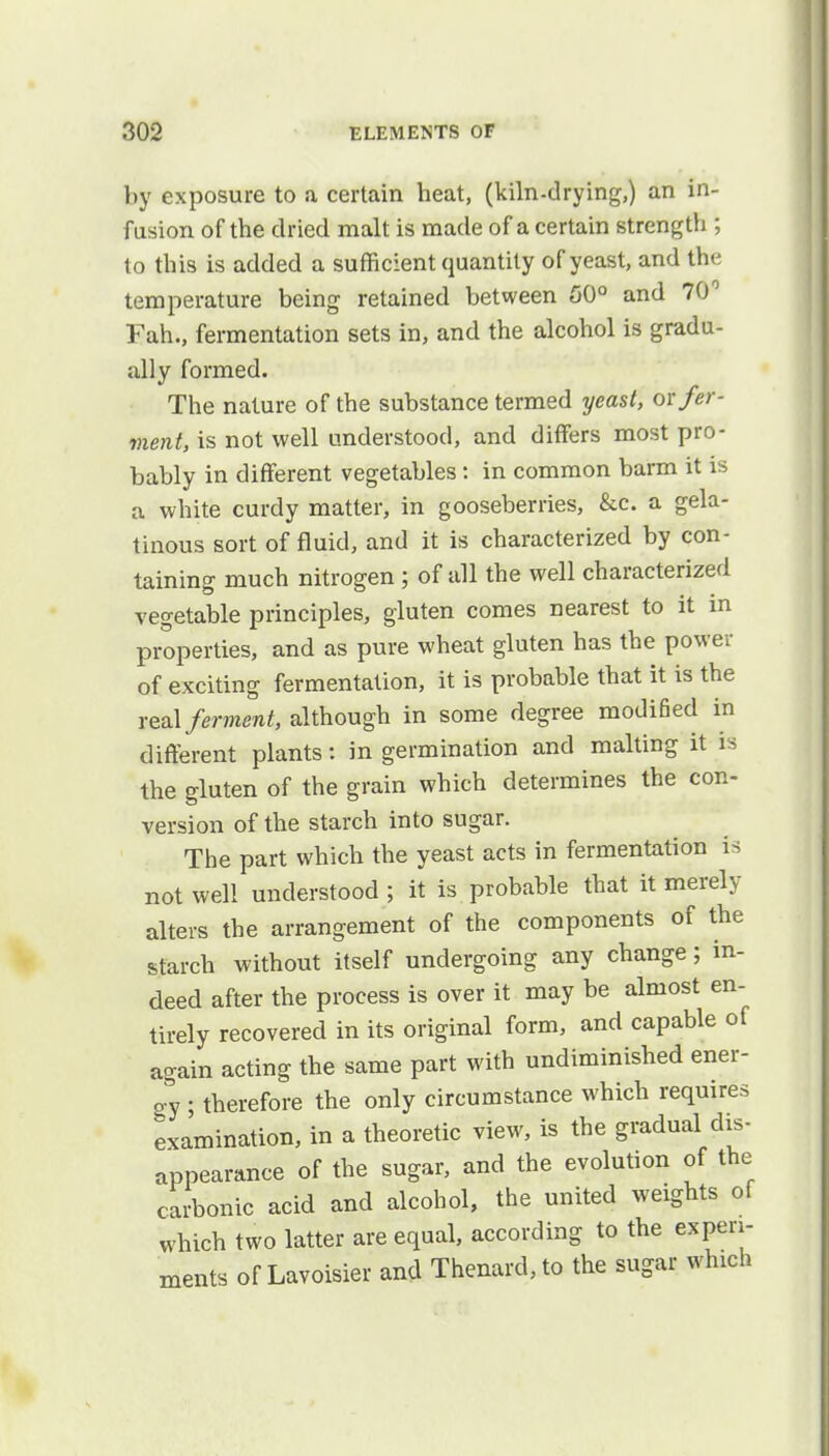 by exposure to a certain heat, (kiln-drying,) an in- fusion of the dried malt is made of a certain strength ; to this is added a sufficient quantity of yeast, and the temperature being retained between 50° and 70° Fah., fermentation sets in, and the alcohol is gradu- ally formed. The nature of the substance termed yeast, or fer- ment, is not well understood, and differs most pro- bably in different vegetables: in common barm it is a white curdy matter, in gooseberries, &c. a gela- tinous sort of fluid, and it is characterized by con- taining much nitrogen ; of all the well characterized vegetable principles, gluten comes nearest to it in properties, and as pure wheat gluten has the power of exciting fermentation, it is probable that it is the real ferment, although in some degree modified in different plants: in germination and malting it is the gluten of the grain which determines the con- version of the starch into sugar. The part which the yeast acts in fermentation is not well understood ; it is probable that it merely alters the arrangement of the components of the starch without itself undergoing any change; in- deed after the process is over it may be almost en- tirely recovered in its original form, and capable of again acting the same part with undiminished ener- gy ; therefore the only circumstance which requires examination, in a theoretic view, is the gradual dis- appearance of the sugar, and the evolution of the carbonic acid and alcohol, the united weights of which two latter are equal, according to the experi- ments of Lavoisier and Thenard,to the sugar which