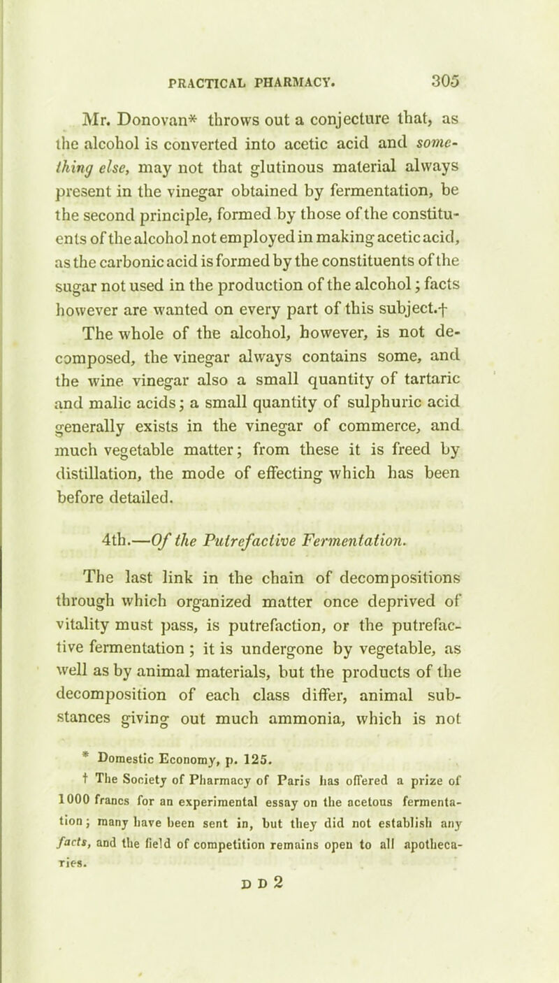 Mr. Donovan* throws out a conjecture that, as the alcohol is converted into acetic acid and some- thing else, may not that glutinous material always present in the vinegar obtained by fermentation, be the second principle, formed by those of the constitu- ents of the alcohol not employed in making acetic acid, as the carbonic acid is formed by the constituents of the sugar not used in the production of the alcohol; facts however are wanted on every part of this subject.f The whole of the alcohol, however, is not de- composed, the vinegar always contains some, and the wine vinegar also a small quantity of tartaric and malic acids; a small quantity of sulphuric acid generally exists in the vinegar of commerce, and much vegetable matter; from these it is freed by distillation, the mode of effecting which has been before detailed. 4th.—Of the Putrefactive Fermentation. The last link in the chain of decompositions through which organized matter once deprived of vitality must pass, is putrefaction, or the putrefac- tive fermentation ; it is undergone by vegetable, as well as by animal materials, but the products of the decomposition of each class differ, animal sub- stances giving out much ammonia, which is not * Domestic Economy, p. 125. t The Society of Pharmacy of Paris lias offered a prize of 1000 francs for an experimental essay on the acetous fermenta- tion ; many have been sent in, but they did not establish any facts, and the field of competition remains open to all apotheca- ries. DD2