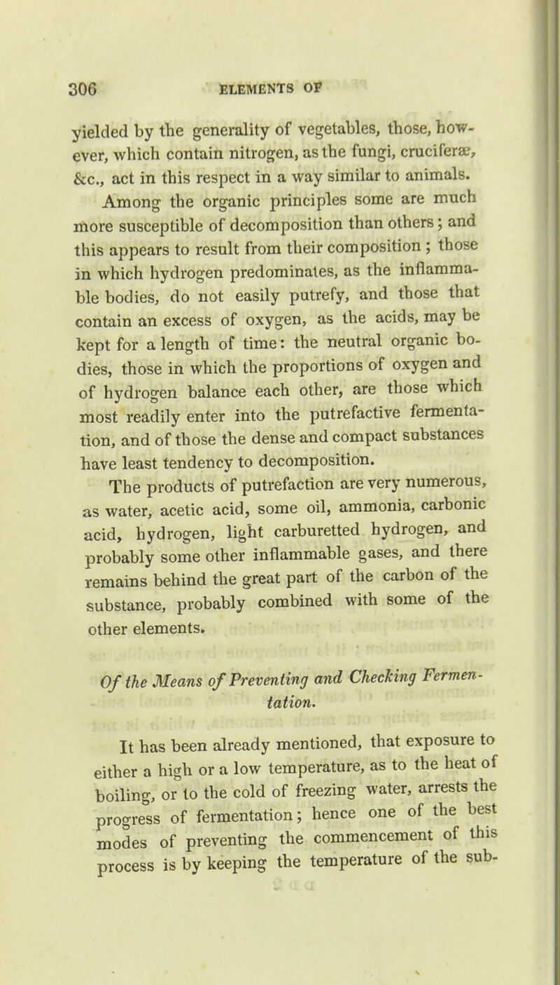 yielded by the generality of vegetables, those, how- ever, which contain nitrogen, as the fungi, crucifera?, &c, act in this respect in a way similar to animals. Among the organic principles some are much more susceptible of decomposition than others; and this appears to result from their composition; those in which hydrogen predominates, as the inflamma- ble bodies, do not easily putrefy, and those that contain an excess of oxygen, as the acids, may be kept for a length of time: the neutral organic bo- dies, those in which the proportions of oxygen and of hydrogen balance each other, are those which most readily enter into the putrefactive fermenta- tion, and of those the dense and compact substances have least tendency to decomposition. The products of putrefaction are very numerous, as water, acetic acid, some oil, ammonia, carbonic acid, hydrogen, light carburetted hydrogen, and probably some other inflammable gases, and there remains behind the great part of the carbon of the substance, probably combined with some of the other elements. Of the Means of Preventing and Checking Fermen- tation. It has been already mentioned, that exposure to either a high or a low temperature, as to the heat of boiling, or to the cold of freezing water, arrests the progress of fermentation; hence one of the best modes of preventing the commencement of this process is by keeping the temperature of the sub-