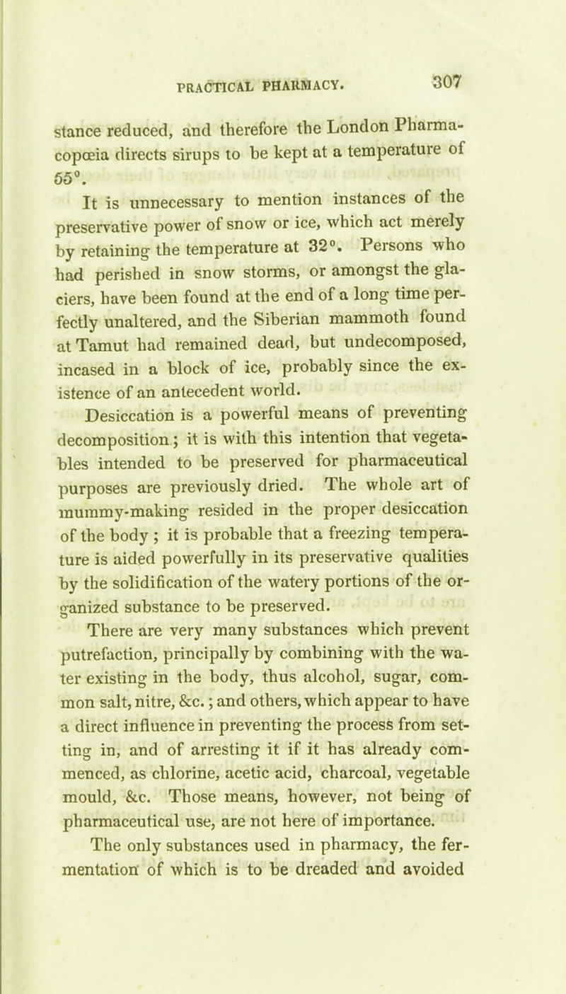 stance reduced, and therefore the London Pharma- copoeia directs sirups to he kept at a temperature of 55°. It is unnecessary to mention instances of the preservative power of snow or ice, which act merely by retaining the temperature at 32°. Persons who had perished in snow storms, or amongst the gla- ciers, have been found at the end of a long time per- fectly unaltered, and the Siberian mammoth found at Tamut had remained dead, but undecomposed, incased in a block of ice, probably since the ex- istence of an antecedent world. Desiccation is a powerful means of preventing decomposition; it is with this intention that vegeta- bles intended to be preserved for pharmaceutical purposes are previously dried. The whole art of mummy-making resided in the proper desiccation of the body ; it is probable that a freezing tempera- ture is aided powerfully in its preservative qualities by the solidification of the watery portions of the or- ganized substance to be preserved. There are very many substances which prevent putrefaction, principally by combining with the wa- ter existing in the body, thus alcohol, sugar, com- mon salt, nitre, &c.; and others, which appear to have a direct influence in preventing the process from set- ting in, and of arresting it if it has already com- menced, as chlorine, acetic acid, charcoal, vegetable mould, &c. Those means, however, not being of pharmaceutical use, are not here of importance. The only substances used in pharmacy, the fer- mentation' of which is to be dreaded and avoided
