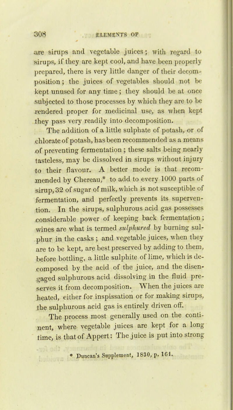 are sirups and vegetable juices; with regard to sirups, if they are kept cool, and have been properly prepared, there is very little danger of their decom- position ; the juices of vegetables should not be kept unused for any time; they should be at once subjected to those processes by which they are to be rendered proper for medicinal use, as when kept they pass very readily into decomposition. The addition of a little sulphate of potash, or of chlorate of potash, has been recommended as a means of preventing fermentation ; these salts being nearly tasteless, may be dissolved in sirups without injury to their flavour. A better mode is that recom- mended by Chereau * to add to every 1000 parts of sirup. 32 of sugar of milk, which is not susceptible of fermentation, and perfectly prevents its superven- tion. In the sirups, sulphurous acid gas possesses considerable power of keeping back fermentation; wines are what is termed sulphured by burning sul- phur in the casks ; and vegetable juices, when they are to be kept, are best preserved by adding to them, before bottling, a little sulphite of lime, which is de- composed by the acid of the juice, and the disen- gaged sulphurous acid dissolving in the fluid pre- serves it from decomposition. When the juices are heated, either for inspissation or for making sirups, the sulphurous acid gas is entirely driven off. The process most generally used on the conti- nent, where vegetable juices are kept for a long time, is that of Appert: The juice is put into strong * Duncan's Supplement, 1830, p. 161.