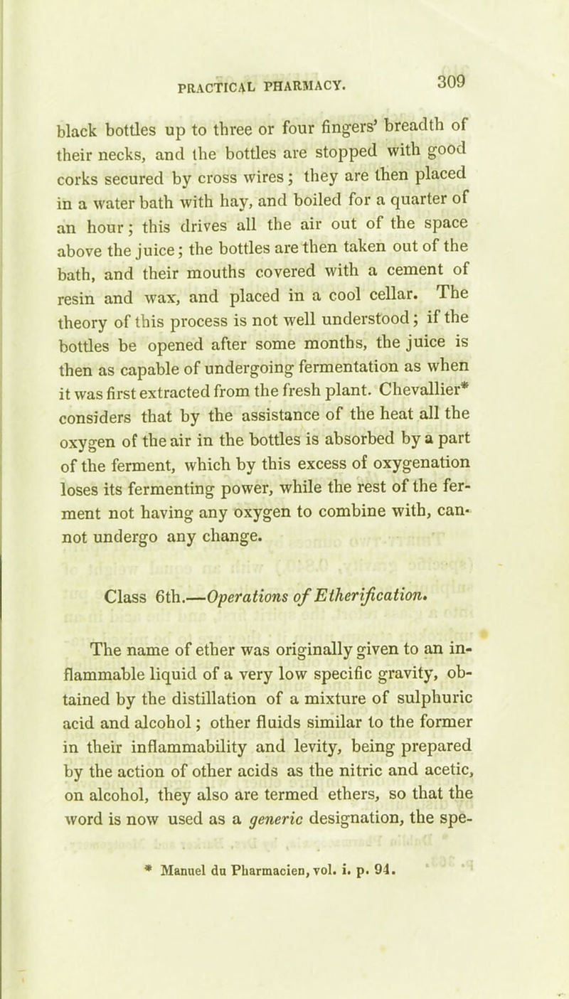 black bottles up to three or four fingers' breadth of their necks, and the bottles are stopped with good corks secured by cross wires; they are then placed in a water bath with hay, and boiled for a quarter of an hour; this drives all the air out of the space above the juice; the bottles are then taken out of the bath, and their mouths covered with a cement of resin and wax, and placed in a cool cellar. The theory of this process is not well understood; if the bottles be opened after some months, the juice is then as capable of undergoing fermentation as when it was first extracted from the fresh plant. Chevallier* considers that by the assistance of the heat all the oxygen of the air in the bottles is absorbed by a part of the ferment, which by this excess of oxygenation loses its fermenting power, while the rest of the fer- ment not having any oxygen to combine with, can- not undergo any change. Class 6th.—Operations of Etherijication. The name of ether was originally given to an in- flammable liquid of a very low specific gravity, ob- tained by the distillation of a mixture of sulphuric acid and alcohol; other fluids similar to the former in their inflammability and levity, being prepared by the action of other acids as the nitric and acetic, on alcohol, they also are termed ethers, so that the word is now used as a generic designation, the spe- * Manuel du Pharmacien, vol. i. p. 94.