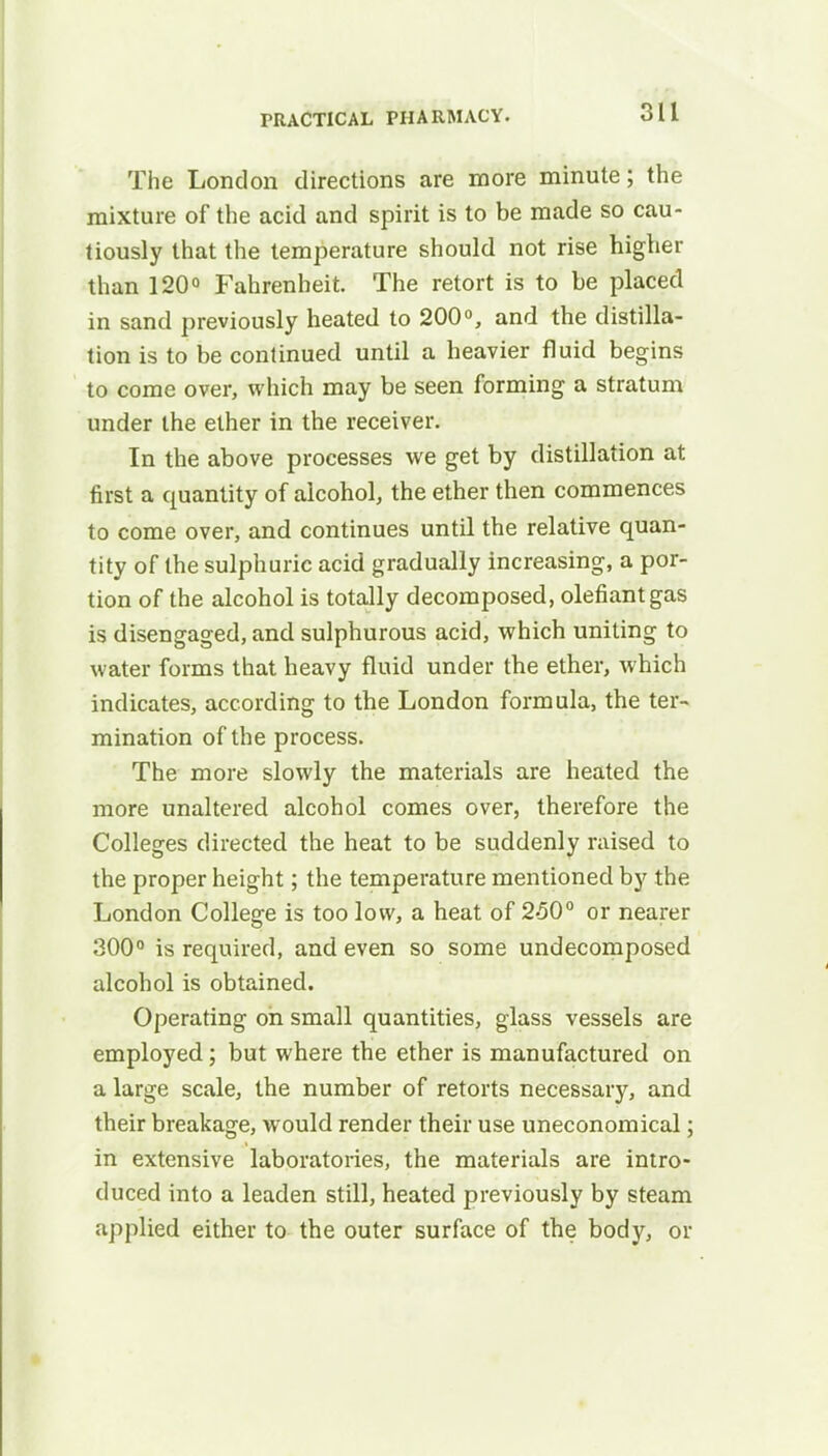 The London directions are more minute; the mixture of the acid and spirit is to be made so cau- tiously that the temperature should not rise higher than 120° Fahrenheit. The retort is to be placed in sand previously heated to 200°, and the distilla- tion is to be continued until a heavier fluid begins to come over, which may be seen forming a stratum under the ether in the receiver. In the above processes we get by distillation at first a quantity of alcohol, the ether then commences to come over, and continues until the relative quan- tity of the sulphuric acid gradually increasing, a por- tion of the alcohol is totally decomposed, olefiantgas is disengaged, and sulphurous acid, which uniting to water forms that heavy fluid under the ether, which indicates, according to the London formula, the ter- mination of the process. The more slowly the materials are heated the more unaltered alcohol comes over, therefore the Colleges directed the heat to be suddenly raised to the proper height; the temperature mentioned by the London College is too low, a heat of 250° or nearer 300° is required, and even so some undecomposed alcohol is obtained. Operating on small quantities, glass vessels are employed; but where the ether is manufactured on a large scale, the number of retorts necessary, and their breakage, would render their use uneconomical; in extensive laboratories, the materials are intro- duced into a leaden still, heated previously by steam applied either to the outer surface of the body, or