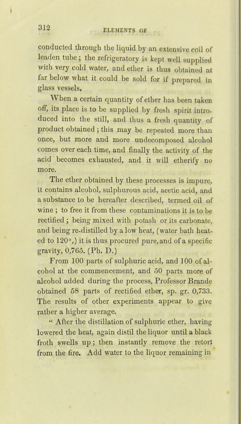 ELEMENTS OF conducted through the liquid by an extensive coil of leaden tube; the refrigeratory is kept well supplied with very cold water, and ether is thus obtained at far below what it could be sold for if prepared in glass vessels. When a certain quantity of ether has been taken off, its place is to be supplied by fresh spirit intro- duced into the still, and thus a fresh quantity of product obtained; this may be repeated more than once, but more and more undecomposed alcohol comes over each time, and finally the activity of the acid becomes exhausted, and it will etherify no more. The ether obtained by these processes is impure, it contains alcohol, sulphurous acid, acetic acid, and a substance to be hereafter described, termed oil of wine ; to free it from these contaminations it is to be rectified ; being mixed with potash or its carbonate, and being re-distilled by a low heat, (water bath heat- ed to 120°,) it is thus procured pure, and of a specific gravity, 0,765. (Ph. D.) From 100 parts of sulphuric acid, and 100 of al- cohol at the commencement, and 50 parts more of alcohol added during the process, Professor Brande obtained 58 parts of rectified ether, sp. gr. 0,733. The results of other experiments appear to give rather a higher average.  After the distillation of sulphuric ether, having lowered the heat, again distil the liquor until a black froth swells up; then instantly remove the retort from the fire. Add water to the liquor remaining in