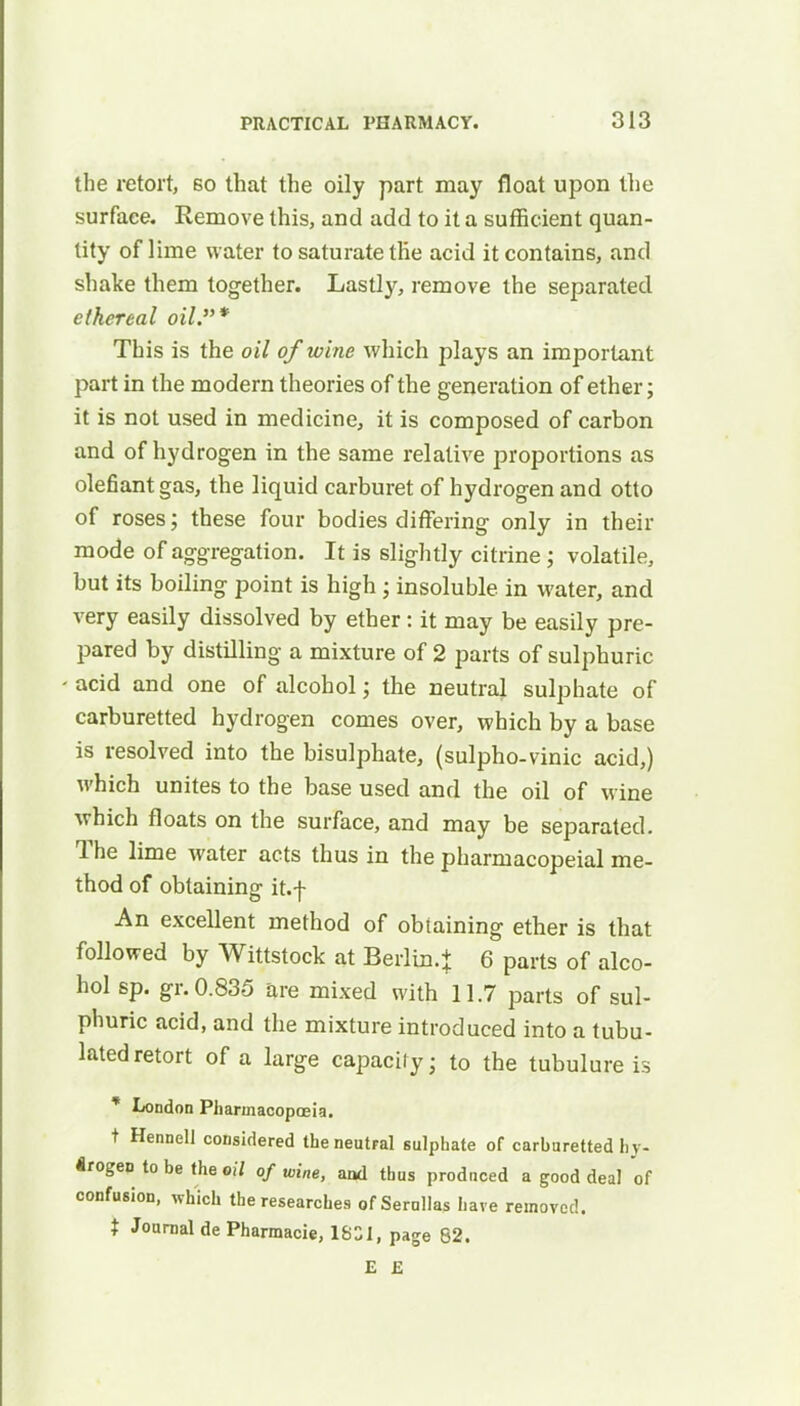 the retort, bo that the oily part may float upon the surface. Remove this, and add to it a sufficient quan- tity of lime water to saturate the acid it contains, and shake them together. Lastly, remove the separated ethereal oil.* This is the oil of wine which plays an important part in the modern theories of the generation of ether; it is not used in medicine, it is composed of carbon and of hydrogen in the same relative proportions as defiant gas, the liquid carburet of hydrogen and otto of roses; these four bodies differing only in their mode of aggregation. It is slightly citrine ; volatile, but its boiling point is high ; insoluble in water, and very easily dissolved by ether: it may be easily pre- pared by distilling a mixture of 2 parts of sulphuric acid and one of alcohol; the neutral sulphate of carburetted hydrogen comes over, which by a base is resolved into the bisulphate, (sulpho-vinic acid,) which unites to the base used and the oil of wine which floats on the surface, and may be separated. The lime water acts thus in the pharmacopeial me- thod of obtaining it.f An excellent method of obtaining ether is that followed by Wittstock at Berlin.} 6 parts of alco- hol sp. gr. 0.835 are mixed with 11.7 parts of sul- phuric acid, and the mixture introduced into a tubu- lated retort of a large capacity; to the tubulure is * London Pharmacopoeia. t Hennell considered the neutral sulphate of carhuretted hy- drogen to be the oil of wine, and thus produced a good deal of confusion, which the researches of Serullas have removed. t Journal de Pharmacie, 1831, page 82. E £
