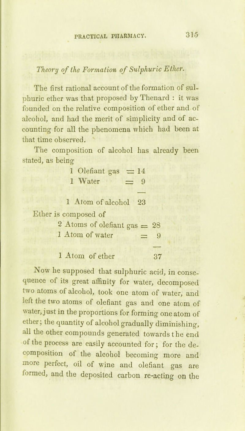 Theory of the Formation of Sulphuric Ether. The first rational account of the formation of sul- phuric ether was that proposed by Thenard : it was founded on the relative composition of ether and of alcohol, and had the merit of simplicity and of ac- counting for all the phenomena which had been at that time observed. * The composition of alcohol has already been stated, as being 1 Olefiant gas — 14 1 Water = 9 1 Atom of alcohol 23 Ether is composed of 2 Atoms of olefiant gas = 28 1 Atom of water — 9 1 Atom of ether 37 Now he supposed that sulphuric acid, in conse- quence of its great affinity for water, decomposed two atoms of alcohol, took one atom of water, and left the two atoms of olefiant gas and one atom of water, just in the proportions for forming one atom of ether; the quantity of alcohol gradually diminishing, all the other compounds generated towards the end of the process are easily accounted for; for the de- composition of the alcohol becoming more and more perfect, oil of wine and olefiant gas are formed, and the deposited carbon re-acting on the