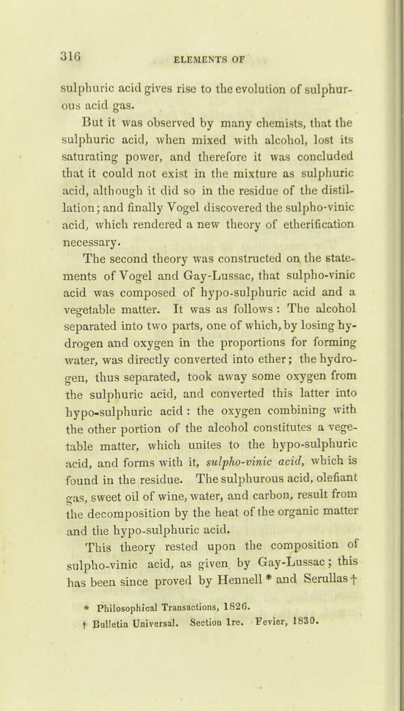 sulphuric acid gives rise to the evolution of sulphur- ous acid gas. But it was observed by many chemists, that the sulphuric acid, when mixed with alcohol, lost its saturating power, and therefore it was concluded that it could not exist in the mixture as sulphuric acid, although it did so in the residue of the distil- lation; and finally Vogel discovered the sulpho-vinic acid, which rendered a new theory of etherification necessary. The second theory was constructed on the state- ments of Vogel and Gay-Lussac, that sulpho-vinic acid was composed of hypo-sulphuric acid and a vegetable matter. It was as follows : The alcohol separated into two parts, one of which, by losing hy- drogen and oxygen in the proportions for forming water, was directly converted into ether; the hydro- gen, thus separated, took away some oxygen from the sulphuric acid, and converted this latter into hypo-sulphuric acid : the oxygen combining with the other portion of the alcohol constitutes a vege- table matter, which unites to the hypo-sulphuric acid, and forms with it, sulpho-vinic acid, which is found in the residue. The sulphurous acid, olefiant Sas, sweet oil of wine, water, and carbon, result from the decomposition by the heat of the organic matter and the hypo-sulphuric acid. This theory rested upon the composition of sulpho-vinic acid, as given, by Gay-Lussac; this has been since proved by Hennell * and Serullas + * Philosophical Transactions, 1826. t Bulletin Universal. Section Ire. Fevier, 1830.