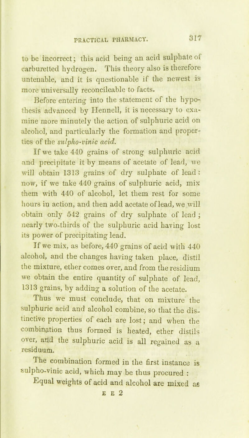 to be incorrect; this acid being an acid sulphate of carburetted hydrogen. This theory also is therefore untenable, and it is questionable if the newest is more universally reconcileable to facts. Before entering into the statement of the hypo- thesis advanced by Hennell, it is necessary to exa- mine more minutely the action of sulphuric acid on alcohol, and particularly the formation and proper- ties of the sulpho-vinic acid. If we take 440 grains of strong sulphuric acid and precipitate it by means of acetate of lead, we will obtain 1313 grains of dry sulphate of lead : now, if we take 440 grains of sulphuric acid, mix them with 440 of alcohol, let them rest for some hours in action, and then add acetate of lead, we will obtain only 542 grains of dry sulphate of lead ; nearly two-thirds of the sulphuric acid having lost its power of precipitating lead. If we mix, as before, 440 grains of acid with 440 alcohol, and the changes having taken place, distil the mixture, ether comes over, and from the residium we obtain the entire quantity of sulphate of lead, 1313 grains, by adding a solution of the acetate. Thus we must conclude, that on mixture the sulphuric acid and alcohol combine, so that the dis- tinctive properties of each are lost; and when the combination thus formed is heated, ether distils over, and the sulphuric acid is all regained as a residuum. The combination formed in the first instance is ?ulpho-vinic acid, which may be thus procured : Equal weights of acid and alcohol are mixed as e e 2