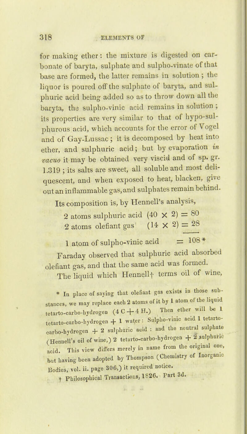 for making ether: the mixture is digested on car- bonate of baryta, sulphate and sulpho-vinate of that base are formed, the latter remains in solution ; the liquor is poured off the sulphate of baryta, and sul- phuric acid being added so as to throw down all the baryta, the sulpho-vinic acid remains in solution ; its properties are very similar to that of hypo-sul- phurous acid, which accounts for the error of Vogel and of Gay-Lussac ; it is decomposed by heat into ether, and sulphuric acid; but by evaporation in vacuo it may be obtained very viscid and of sp. gr. 1.319 ; its salts are sweet, all soluble and most deli- quescent, and when exposed to heat, blacken, give out an inflammable gas, and sulphates remain behind. Its composition is, by Hennell's analysis, 2 atoms sulphuric acid (40 X 2) = 80 2 atoms olefiant gas' (14 X 2) = 28 1 atom of sulpho-vinic acid = 108 * Faraday observed that sulphuric acid absorbed olefiant gas, and that the same acid was formed. The liquid which Hennellf terms oil of wine, * In place of saying that olefiant gas exists in those sub- stances, we may replace each 2 atoms of it by 1 atom, of the liquid tetarto-carbo-hydrogen (4C4-4H.) Then ether will be 1 tetarto-carbo-hydrogen + 1 water: Sulpho-vinic acid 1 tetarto- oarbo-bydrogen + 2 sulphuric acid : and the neutral sulphate (Hennell's oil of wine,) 2 tetarto-carbo-hydrogen +^«IPhnr.c acid. This view differs merely in name from the original one, but having been adopted by Thompson (Chemistry of Inorgamc Bodies, vol. ii. page 306,) it required notice, t Philosophical Transactions, 1826. Part 3d.