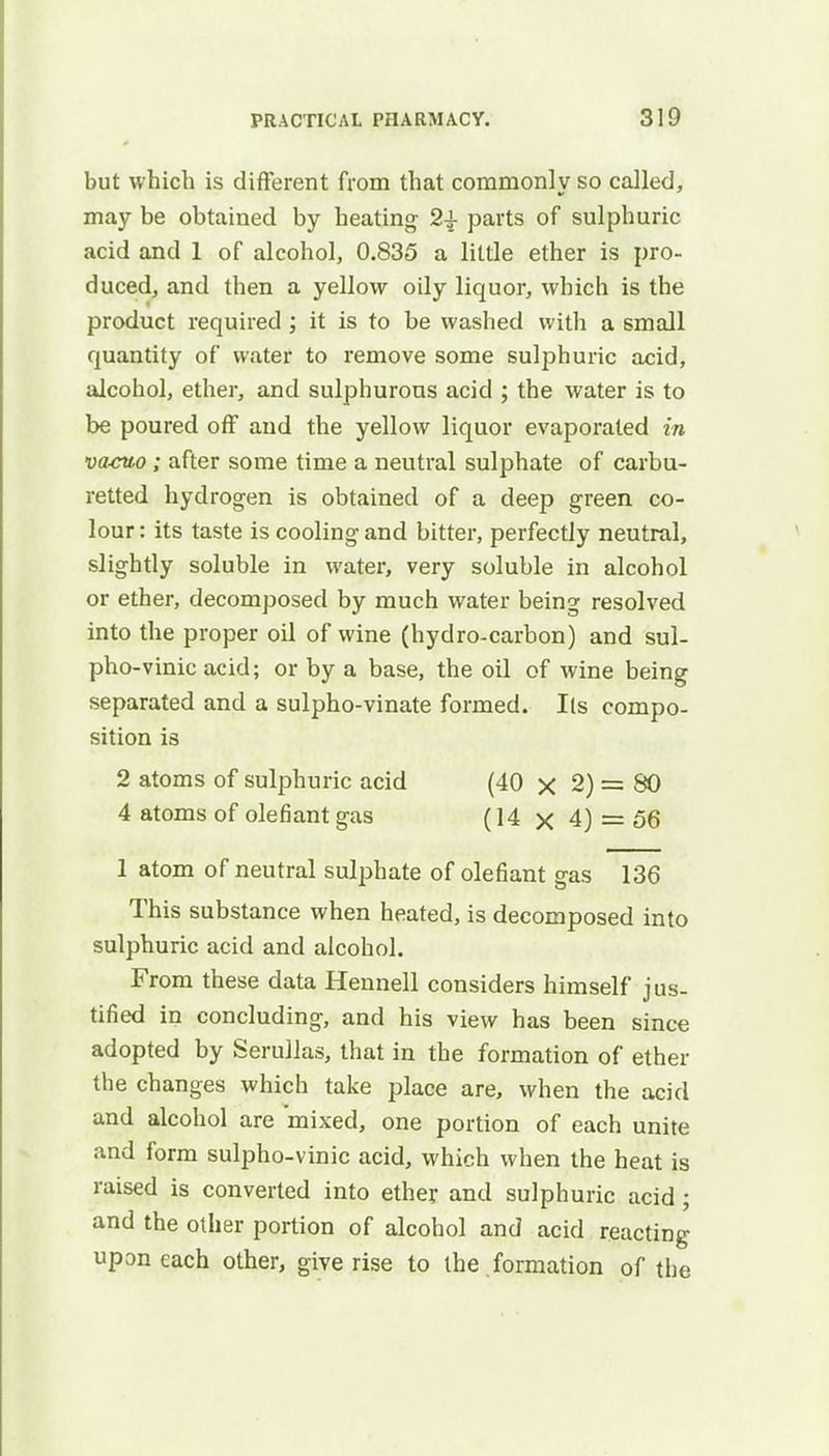 but which is different from that commonly so called, may be obtained by heating 2£ parts of sulphuric acid and 1 of alcohol, 0.835 a little ether is pro- duced, and then a yellow oily liquor, which is the product required ; it is to be washed with a small quantity of water to remove some sulphuric acid, alcohol, ether, and sulphurous acid ; the water is to be poured off and the yellow liquor evaporated in va-cuo; after some time a neutral sulphate of carbu- retted hydrogen is obtained of a deep green co- lour: its taste is cooling and bitter, perfectly neutral, slightly soluble in water, very soluble in alcohol or ether, decomposed by much water being resolved into the proper oil of wine (hydro-carbon) and sul- pho-vinic acid; or by a base, the oil of wine being separated and a sulpho-vinate formed. lis compo- sition is 2 atoms of sulphuric acid (40 x 2) = 80 4 atoms of olefiant gas (14 x 4) = 56 1 atom of neutral sulphate of olefiant gas 136 This substance when heated, is decomposed into sulphuric acid and alcohol. From these data Hennell considers himself jus- tified in concluding, and his view has been since adopted by Serullas, that in the formation of ether the changes which take place are, when the acid and alcohol are mixed, one portion of each unite and form sulpho-vinic acid, which when the heat is raised is converted into ether and sulphuric acid ; and the other portion of alcohol and acid reacting upon each other, give rise to the formation of the