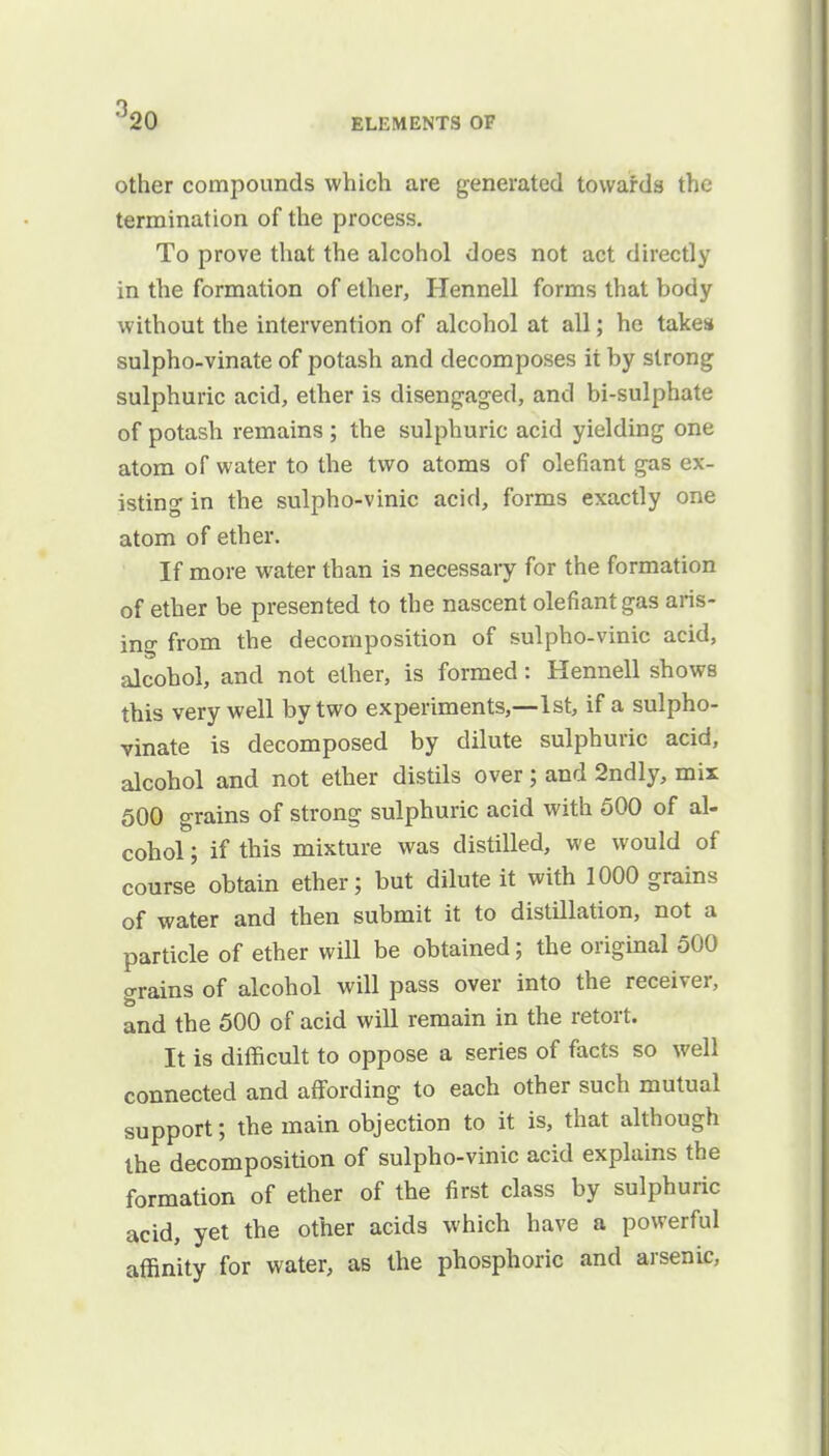 °20 ELEMENTS OF other compounds which are generated towards the termination of the process. To prove that the alcohol does not act directly in the formation of ether, Hennell forms that body without the intervention of alcohol at all; he takes sulpho-vinate of potash and decomposes ii by strong sulphuric acid, ether is disengaged, and bi-sulphate of potash remains ; the sulphuric acid yielding one atom of water to the two atoms of olefiant gas ex- isting in the sulpho-vinic acid, forms exactly one atom of ether. If more water than is necessary for the formation of ether be presented to the nascent olefiant gas aris- ing from the decomposition of sulpho-vinic acid, alcohol, and not ether, is formed: Hennell shows this very well by two experiments,—1st, if a sulpho- vinate is decomposed by dilute sulphuric acid, alcohol and not ether distils over; and 2ndly, mix 500 grains of strong sulphuric acid with 500 of al- cohol ; if this mixture was distilled, we would of course obtain ether; but dilute it with 1000 grains of water and then submit it to distillation, not a particle of ether will be obtained; the original 500 grains of alcohol will pass over into the receiver, and the 500 of acid will remain in the retort. It is difficult to oppose a series of facts so well connected and affording to each other such mutual support; the main objection to it is, that although the decomposition of sulpho-vinic acid explains the formation of ether of the first class by sulphuric acid, yet the other acids which have a powerful affinity for water, as the phosphoric and arsenic,