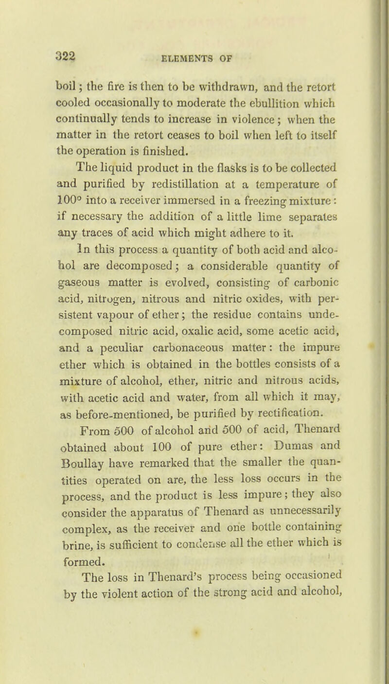 boil; the fire is then to be withdrawn, and the retort cooled occasionally to moderate the ebullition which continually tends to increase in violence ; when the matter in the retort ceases to boil when left to itself the operation is finished. The liquid product in the flasks is to be collected and purified by redistillation at a temperature of 100° into a receiver immersed in a freezing mixture: if necessary the addition of a little lime separates any traces of acid which might adhere to it. In this process a quantity of both acid and alco- hol are decomposed; a considerable quantity of gaseous matter is evolved, consisting of carbonic acid, nitrogen, nitrous and nitric oxides, with per- sistent vapour of ether; the residue contains unde- composed nitric acid, oxalic acid, some acetic acid, and a peculiar carbonaceous matter: the impure ether which is obtained in the bottles consists of a mixture of alcohol, ether, nitric and nitrous acids, with acetic acid and water, from all which it may, as before-mentioned, be purified by rectification. From 500 of alcohol arid 500 of acid, Thenard obtained about 100 of pure ether: Dumas and Boullay have remarked that the smaller the quan- tities operated on are, the less loss occurs in the process, and the product is less impure; they also consider the apparatus of Thenard as unnecessarily complex, as the receiver and one bottle containing brine, is sufficient to condense all the ether which is formed. The loss in Thenard's process being occasioned by the violent action of the strong acid and alcohol,