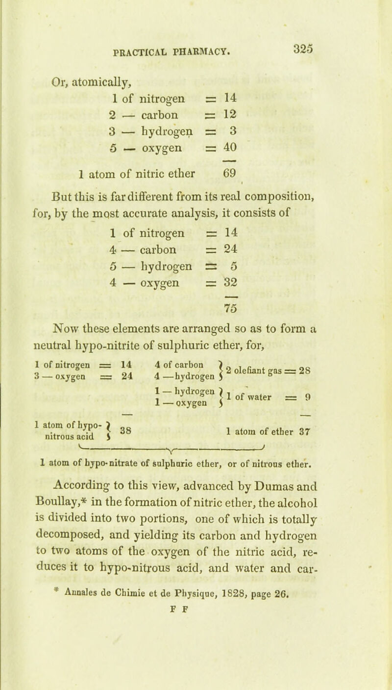 Or, atomically, 1 of nitrogen =14 2 — carbon ss 12 3 — hydrogen — 3 5 — oxygen — 40 1 atom of nitric ether 69 But this is far different from its real composition, for, by the most accurate analysis, it consists of 1 of nitrogen ss 14 4; — carbon = 24 5 — hydrogen =: 5 4 — oxygen — 32 75 Now these elements are arranged so as to form a neutral hypo-nitrite of sulphuric ether, for, 1 of nitrogen = 14 4 of carbon } n , e „_ „ ° . , , > 2 defiant gas = 28 3 — oxygen = 24 4 —hydrogen ) ° 1-hydrogen J lof water = 1 — oxygen ) 1 atom of hypo- } , „ nitrons acid S 38 1 atom of ether 37 V ' 1 atom of hypo-nitrate of sulphuric ether, or of nitrous ether. According to this view, advanced by Dumas and Boullay,* in the formation of nitric ether, the alcohol is divided into two portions, one of which is totally decomposed, and yielding its carbon and hydrogen to two atoms of the oxygen of the nitric acid, re- duces it to hypo-nitrous acid, and water and car- * Annales de Chimie et de Physique, 1828, page 26. F F