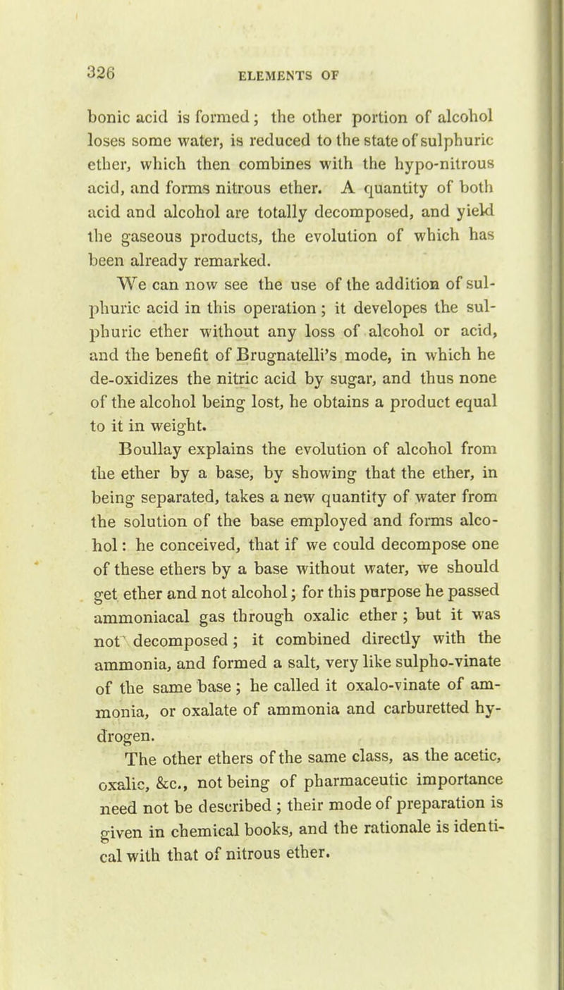 bonic acid is formed; the other portion of alcohol loses some water, is reduced to the state of sulphuric- ether, which then combines with the hypo-nitrous acid, and forms nitrous ether. A quantity of both acid and alcohol are totally decomposed, and yield the gaseous products, the evolution of which has been already remarked. We can now see the use of the addition of sul- phuric acid in this operation; it developes the sul- phuric ether without any loss of alcohol or acid, and the benefit of Brugnatelli's mode, in which he de-oxidizes the nitric acid by sugar, and thus none of the alcohol being lost, he obtains a product equal to it in weight. Boullay explains the evolution of alcohol from the ether by a base, by showing that the ether, in being separated, takes a new quantity of water from the solution of the base employed and forms alco- hol : he conceived, that if we could decompose one of these ethers by a base without water, we should get ether and not alcohol; for this purpose he passed ammoniacal gas through oxalic ether ; but it was nor decomposed; it combined directly with the ammonia, and formed a salt, very like sulpho-vinate of the same base; he called it oxalo-vinate of am- monia, or oxalate of ammonia and carburetted hy- drogen. The other ethers of the same class, as the acetic, oxalic, &c, not being of pharmaceutic importance need not be described ; their mode of preparation is given in chemical books, and the rationale is identi- cal with that of nitrous ether.