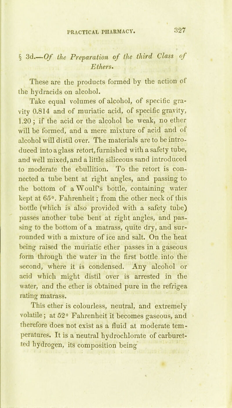 § 3d Of the Preparation of the third Class of Ethers. These are the products formed by the action of the hydracids on alcohol. Take equal volumes of alcohol, of specific gra- vity 0.814 and of muriatic acid, of specific gravity, 1.20; if the acid or the alcohol be weak, no ether will be formed, and a mere mixture of acid and of alcohol will distil over. The materials are to be intro- duced into a glass retort, furnished with a safety tube, and well mixed, and a litde siliceous sand introduced to moderate the ebullition. To the retort is con- nected a tube bent at right angles, and passing to the bottom of aWoulfs bottle, containing water kept at 65°. Fahrenheit; from the other neck of this botde (which is also provided with a safety tube) passes another tube bent at right angles, and pas- sing to the bottom of a matrass, quite dry, and sur- rounded with a mixture of ice and salt. On the heat being raised the muriatic ether passes in a gaseous form through the water in the first bottle into the second, where it is condensed. Any alcohol or acid which might distil over is arrested in the water, and the ether is obtained pure in the refrigea rating matrass. This ether is colourless, neutral, and extremely volatile; at 52° Fahrenheit it becomes gaseous, and therefore does not exist as a fluid at moderate tem- peratures. It is a neutral hydrochlorate of carburet- ted hydrogen, its composition being