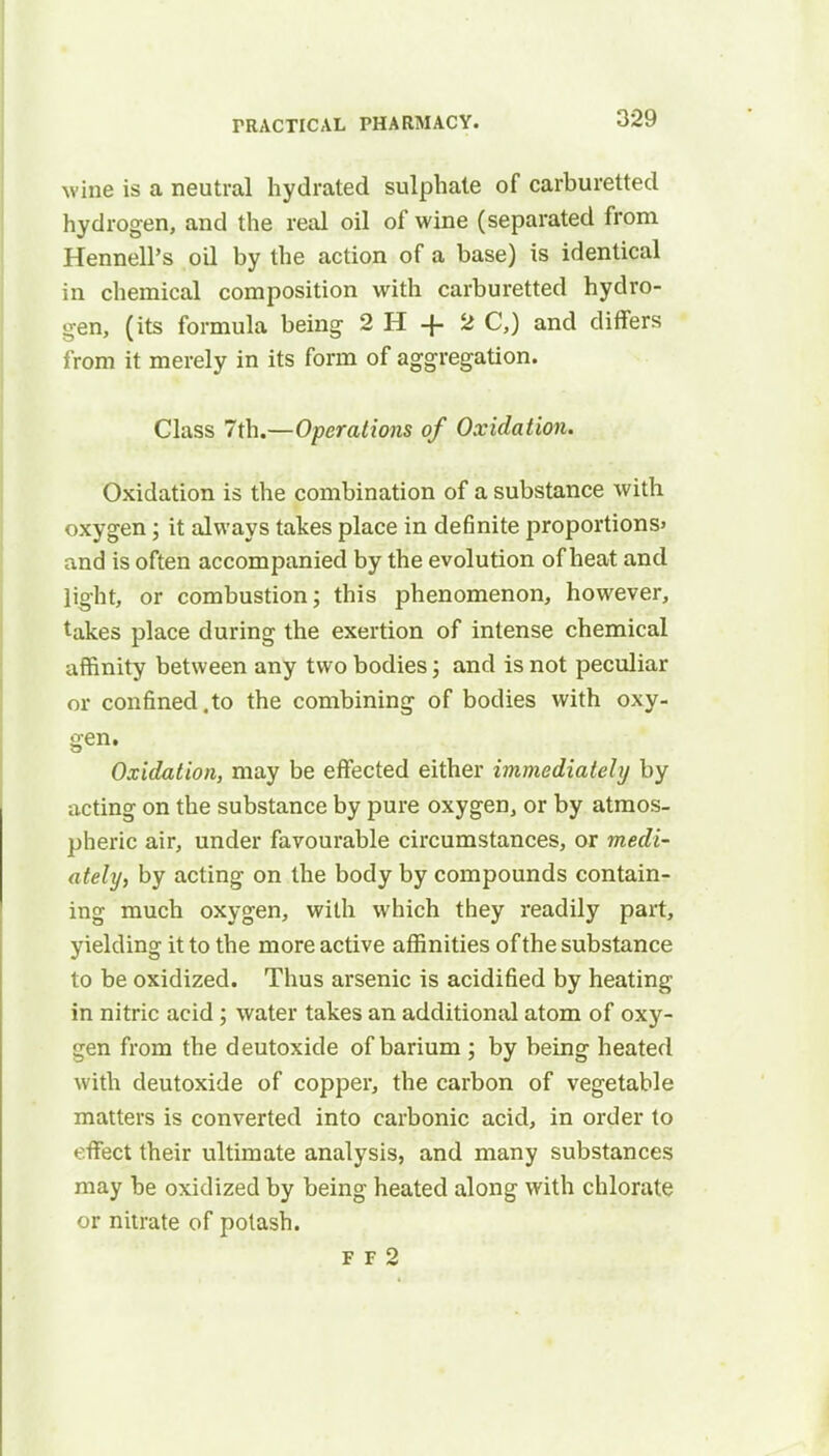 wine is a neutral hydrated sulphate of carburetted hydrogen, and the real oil of wine (separated from Hennell's oil by the action of a base) is identical in chemical composition with carburetted hydro- gen, (its formula being 2 H + 2 C,) and differs from it merely in its form of aggregation. Class 7th.—Operations of Oxidation. Oxidation is the combination of a substance with oxygen; it always takes place in definite proportions' and is often accompanied by the evolution of heat and light, or combustion; this phenomenon, however, takes place during the exertion of intense chemical affinity between any two bodies; and is not peculiar or confined.to the combining of bodies with oxy- gen. Oxidation, may be effected either immediately by acting on the substance by pure oxygen, or by atmos- pheric air, under favourable circumstances, or medi- ately, by acting on the body by compounds contain- ing much oxygen, with which they readily part, yielding it to the more active affinities of the substance to be oxidized. Thus arsenic is acidified by heating in nitric acid; water takes an additional atom of oxy- gen from the deutoxide of barium ; by being heated with deutoxide of copper, the carbon of vegetable matters is converted into carbonic acid, in order to effect their ultimate analysis, and many substances may be oxidized by being heated along with chlorate or nitrate of potash. F F 2