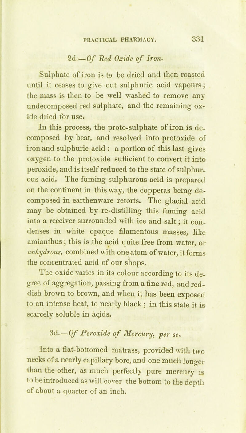 2d.—Of Red Oxide of Iron. Sulphate of iron is to be dried and then roasted until it ceases to give out sulphuric acid vapours; the mass is then to be well washed to remove any undecomposed red sulphate, and the remaining ox- ide dried for use. In this process, the proto-sulphate of iron is de- composed by heat, and resolved into protoxide of iron and sulphuric acid : a portion of this last gives oxygen to the protoxide sufficient to convert it into peroxide, and is itself reduced to the state of sulphur- ous acid. The fuming sulphurous acid is prepared on the continent in this way, the copperas being de- composed in earthenware retorts. The glacial acid may be obtained by re-distilling this fuming acid into a receiver surrounded with ice and salt; it con- denses in white opaque filamentous masses, like amianthus; this is the acid quite free from water, or anhydrous, combined with one atom of water, it forms the concentrated acid of our shops. The oxide varies in its colour according to its de- gree of aggregation, passing from a fine red, and red- dish brown to brown, and when it has been exposed to an intense heat, to nearly black; in this state it is scarcely soluble in aqids. 3d.—Of Peroxide of Mercury, per se. Into a flat-bottomed matrass, provided with two necks of a nearly capillary bore, and one much longer than the other, as much perfectly pure mercury is to be introduced as will cover the bottom to the depth of about a quarter of an inch.