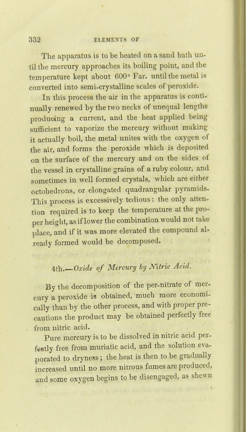 The apparatus is to be heated on a sand bath un- til the mercury approaches its boiling point, and the temperature kept about 600° Far. until the metal is converted into semi-crystalline scales of peroxide. In this process the air in the apparatus is conti- nually renewed by the two necks of unequal lengths producing a current, and the heat applied being sufficient to vaporize the mercury without making it actually boil, the metal unites with the oxygen of the air, and forms the peroxide which is deposited on the surface of the mercury and on the sides of the vessel in crystalline, grains of a ruby colour, and sometimes in well formed crystals, which are either octohedrons, or elongated quadrangular pyramids. This process is excessively tedious s the only atten- tion required is to keep the temperature at the pro- per height, as if lower the combination would not take place, and if it was more elevated the compound al- ready formed would be decomposed. 4th Oxide of Merctiry by Mtric Acid. By the decomposition of the per-nitrate of mer- cury a peroxide is obtained, much more economi- cally than by the other process, and with proper pre- cautions the product may be obtained perfectly free from nitric acid. Pure mercury is to be dissolved in nitric acid per- feetly free from muriatic acid, and the solution eva- porated to dryness; the heat is then to be gradually increased until no more nitrous fumes are produced, and some oxygen begins to be disengaged, as shewn