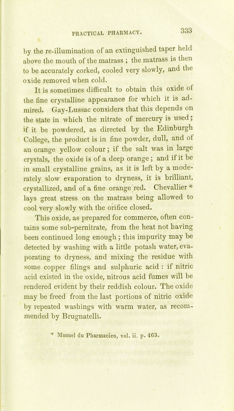 by the re-illumination of an extinguished taper held above the mouth of the matrass ; the matrass is then to be accurately corked, cooled very slowly, and the oxide removed when cold. It is sometimes difficult to obtain this oxide of the fine crystalline appearance for which it is ad- mired. Gay-Lussac considers that this depends on the state in which the nitrate of mercury is used; if it be powdered, as directed by the Edinburgh College, the product is in fine powder, dull, and of an orange yellow colour; if the salt was in large crystals, the oxide is of a deep orange; and if it be in small crystalline grains, as it is left by a mode- rately slow evaporation to dryness, it is brilliant, crystallized, and of a fine orange red. Chevallier * lays great stress on the matrass being allowed to cool very slowly with the orifice closed. This oxide, as prepared for commerce, often con- tains some sub-pernitrate, from the heat not having been continued long enough; this impurity may be detected by washing with a little potash water, eva- porating to dryness, and mixing the residue with some copper filings and sulphuric acid : if nitric acid existed in the oxide, nitrous acid fumes will be rendered evident by their reddish colour. The oxide may be freed from the last portions of nitric oxide by repeated washings with warm water, as recom- mended by Brugnatelli. * Manuel da Pharmacien, vol. ii. p. 463.