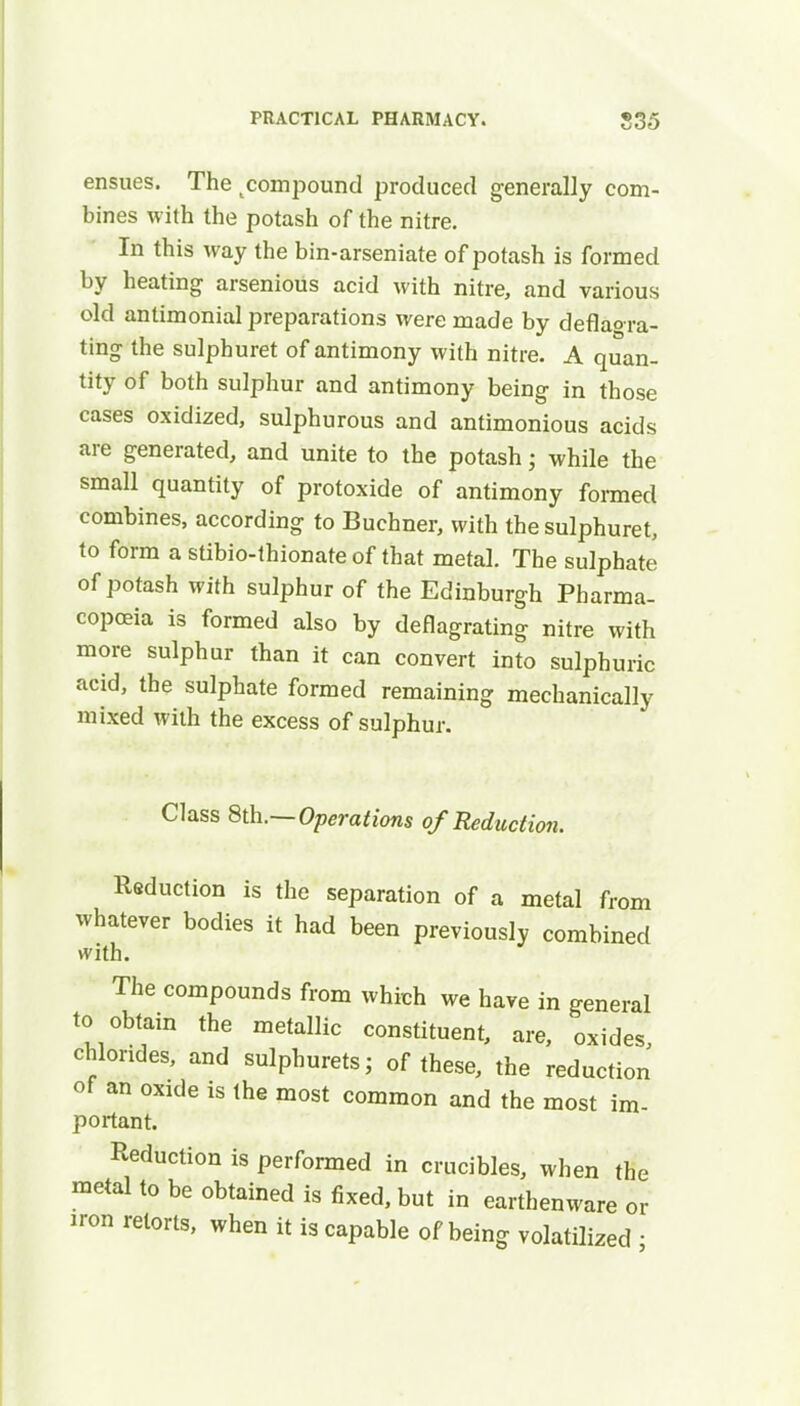 ensues. The compound produced generally com- bines with the potash of the nitre. In this way the bin-arseniate of potash is formed by heating arsenioiis acid with nitre, and various old antimonial preparations were made by deflao-ra- ting the sulphuret of antimony with nitre. A quan- tity of both sulphur and antimony being in those cases oxidized, sulphurous and antimonious acids are generated, and unite to the potash j while the small quantity of protoxide of antimony formed combines, according to Buchner, with the sulphuret, to form a stibio-thionate of that metal. The sulphate of potash with sulphur of the Edinburgh Pharma- copoeia is formed also by deflagrating nitre with more sulphur than it can convert into sulphuric acid, the sulphate formed remaining mechanically mixed with the excess of sulphur. Class 8th.—Operations of Reduction. Reduction is the separation of a metal from whatever bodies it had been previously combined with. The compounds from which we have in general to obtain the metallic constituent, are, oxides, chlorides, and sulphurets; of these, the reduction of an oxide is the most common and the most im- portant. Reduction is performed in crucibles, when the metal to be obtained is fixed, but in earthenware or iron retorts, when it is capable of being volatilized ■