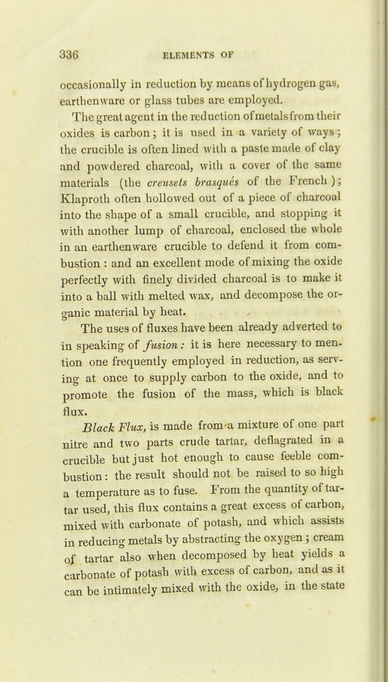 occasionally in reduction by means of hydrogen gas, earthenware or glass tubes are employed. The great agent in the reduction of metals from their oxides is carbon; it is used in a variety of ways; the crucible is often lined with a paste made of clay and powdered charcoal, with a cover of the same materials (the creusels brasques of the French ); Klaproth often hollowed out of a piece of charcoal into the shape of a small crucible, and stopping it with another lump of charcoal, enclosed the whole in an earthenware crucible to defend it from com- bustion : and an excellent mode of mixing the oxide perfectly with finely divided charcoal is to make it into a ball with melted wax, and decompose the or- ganic material by heat. The uses of fluxes have been already adverted to in speaking of fusion: it is here necessary to men- tion one frequently employed in reduction, as serv- ing at once to supply carbon to the oxide, and to promote the fusion of the mass, which is black flux. Black Flux, is made from a mixture of one part nitre and two parts crude tartar, deflagrated in a crucible but just hot enough to cause feeble com- bustion : the result should not be raised to so high a temperature as to fuse. From the quantity of tar- tar used, this flux contains a great excess of carbon, mixed with carbonate of potash, and which assists in reducing metals by abstracting the oxygen ; cream of tartar also when decomposed by heat yields a carbonate of potash with excess of carbon, and as it can be intimately mixed with the oxide, in the state